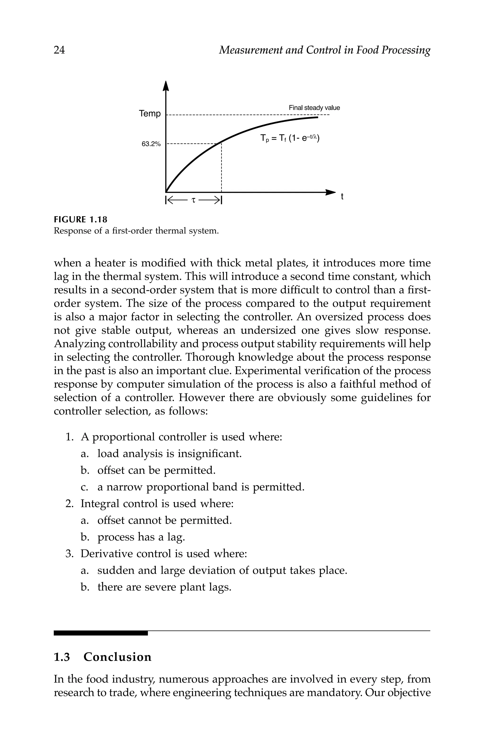 24 Measurement and Control in Food Processing
when a heater is modified with thick metal plates, it introduces more time
lag in the thermal system. This will introduce a second time constant, which
results in a second-order system that is more difficult to control than a first-
order system. The size of the process compared to the output requirement
is also a major factor in selecting the controller. An oversized process does
not give stable output, whereas an undersized one gives slow response.
Analyzing controllability and process output stability requirements will help
in selecting the controller. Thorough knowledge about the process response
in the past is also an important clue. Experimental verification of the process
response by computer simulation of the process is also a faithful method of
selection of a controller. However there are obviously some guidelines for
controller selection, as follows:
1. A proportional controller is used where:
a. load analysis is insignificant.
b. offset can be permitted.
c. a narrow proportional band is permitted.
2. Integral control is used where:
a. offset cannot be permitted.
b. process has a lag.
3. Derivative control is used where:
a. sudden and large deviation of output takes place.
b. there are severe plant lags.
1.3 Conclusion
In the food industry, numerous approaches are involved in every step, from
research to trade, where engineering techniques are mandatory. Our objective
FIGURE 1.18
Response of a first-order thermal system.
τ
Final steady value
Temp
t
Tp = Tf (1- e–t/λ)
63.2%
7244.book Page 24 Wednesday, June 21, 2006 11:14 AM
 
