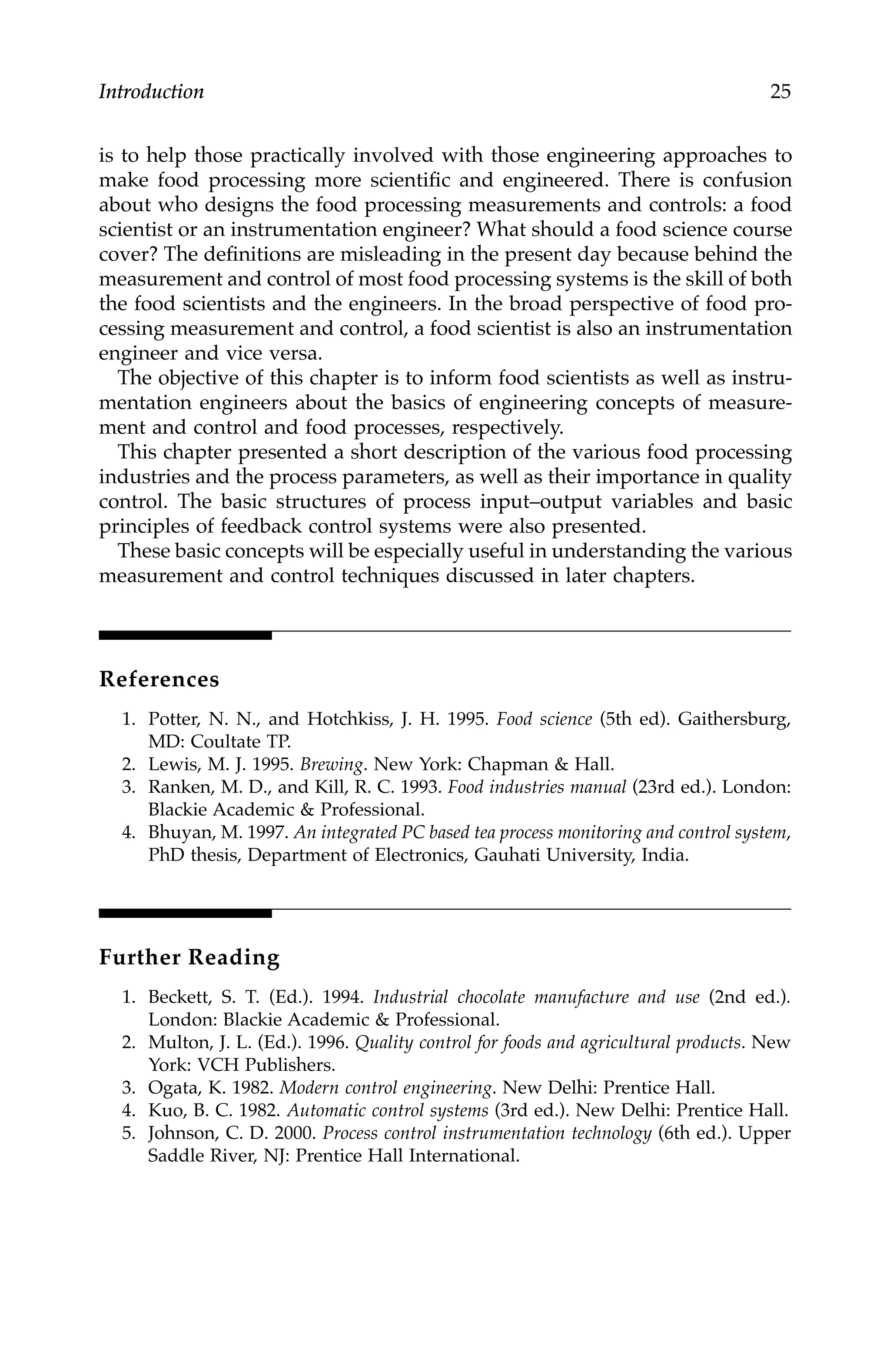 Introduction 25
is to help those practically involved with those engineering approaches to
make food processing more scientific and engineered. There is confusion
about who designs the food processing measurements and controls: a food
scientist or an instrumentation engineer? What should a food science course
cover? The definitions are misleading in the present day because behind the
measurement and control of most food processing systems is the skill of both
the food scientists and the engineers. In the broad perspective of food pro-
cessing measurement and control, a food scientist is also an instrumentation
engineer and vice versa.
The objective of this chapter is to inform food scientists as well as instru-
mentation engineers about the basics of engineering concepts of measure-
ment and control and food processes, respectively.
This chapter presented a short description of the various food processing
industries and the process parameters, as well as their importance in quality
control. The basic structures of process input–output variables and basic
principles of feedback control systems were also presented.
These basic concepts will be especially useful in understanding the various
measurement and control techniques discussed in later chapters.
References
1. Potter, N. N., and Hotchkiss, J. H. 1995. Food science (5th ed). Gaithersburg,
MD: Coultate TP.
2. Lewis, M. J. 1995. Brewing. New York: Chapman & Hall.
3. Ranken, M. D., and Kill, R. C. 1993. Food industries manual (23rd ed.). London:
Blackie Academic & Professional.
4. Bhuyan, M. 1997. An integrated PC based tea process monitoring and control system,
PhD thesis, Department of Electronics, Gauhati University, India.
Further Reading
1. Beckett, S. T. (Ed.). 1994. Industrial chocolate manufacture and use (2nd ed.).
London: Blackie Academic & Professional.
2. Multon, J. L. (Ed.). 1996. Quality control for foods and agricultural products. New
York: VCH Publishers.
3. Ogata, K. 1982. Modern control engineering. New Delhi: Prentice Hall.
4. Kuo, B. C. 1982. Automatic control systems (3rd ed.). New Delhi: Prentice Hall.
5. Johnson, C. D. 2000. Process control instrumentation technology (6th ed.). Upper
Saddle River, NJ: Prentice Hall International.
7244.book Page 25 Wednesday, June 21, 2006 11:14 AM
 