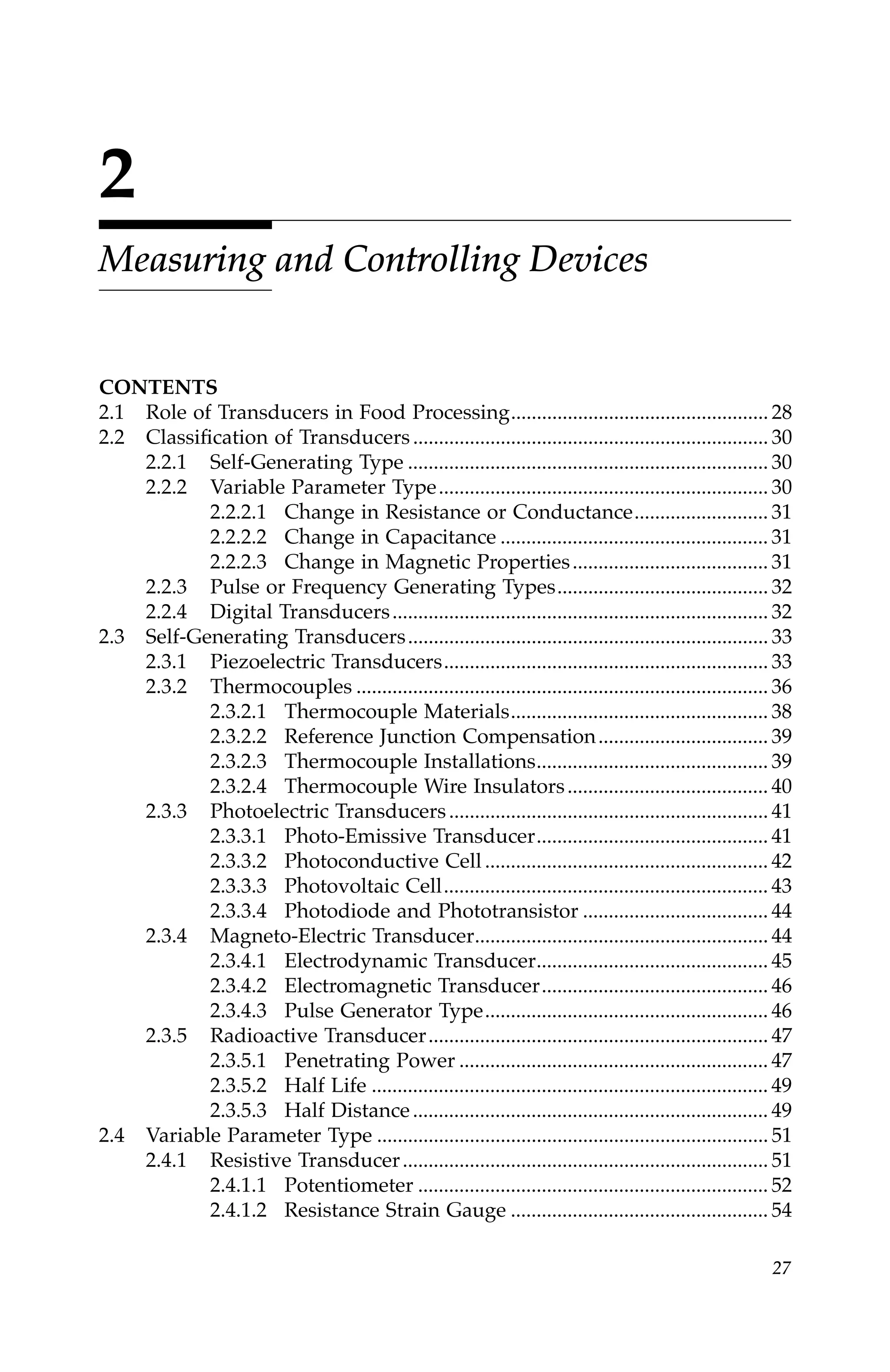 27
2
Measuring and Controlling Devices
CONTENTS
2.1 Role of Transducers in Food Processing.................................................. 28
2.2 Classification of Transducers..................................................................... 30
2.2.1 Self-Generating Type ...................................................................... 30
2.2.2 Variable Parameter Type................................................................ 30
2.2.2.1 Change in Resistance or Conductance.......................... 31
2.2.2.2 Change in Capacitance .................................................... 31
2.2.2.3 Change in Magnetic Properties...................................... 31
2.2.3 Pulse or Frequency Generating Types......................................... 32
2.2.4 Digital Transducers......................................................................... 32
2.3 Self-Generating Transducers...................................................................... 33
2.3.1 Piezoelectric Transducers............................................................... 33
2.3.2 Thermocouples ................................................................................ 36
2.3.2.1 Thermocouple Materials.................................................. 38
2.3.2.2 Reference Junction Compensation................................. 39
2.3.2.3 Thermocouple Installations............................................. 39
2.3.2.4 Thermocouple Wire Insulators....................................... 40
2.3.3 Photoelectric Transducers.............................................................. 41
2.3.3.1 Photo-Emissive Transducer............................................. 41
2.3.3.2 Photoconductive Cell ....................................................... 42
2.3.3.3 Photovoltaic Cell............................................................... 43
2.3.3.4 Photodiode and Phototransistor .................................... 44
2.3.4 Magneto-Electric Transducer......................................................... 44
2.3.4.1 Electrodynamic Transducer............................................. 45
2.3.4.2 Electromagnetic Transducer............................................ 46
2.3.4.3 Pulse Generator Type....................................................... 46
2.3.5 Radioactive Transducer.................................................................. 47
2.3.5.1 Penetrating Power ............................................................ 47
2.3.5.2 Half Life ............................................................................. 49
2.3.5.3 Half Distance..................................................................... 49
2.4 Variable Parameter Type ............................................................................ 51
2.4.1 Resistive Transducer....................................................................... 51
2.4.1.1 Potentiometer .................................................................... 52
2.4.1.2 Resistance Strain Gauge .................................................. 54
7244.book Page 27 Wednesday, June 21, 2006 11:14 AM
 