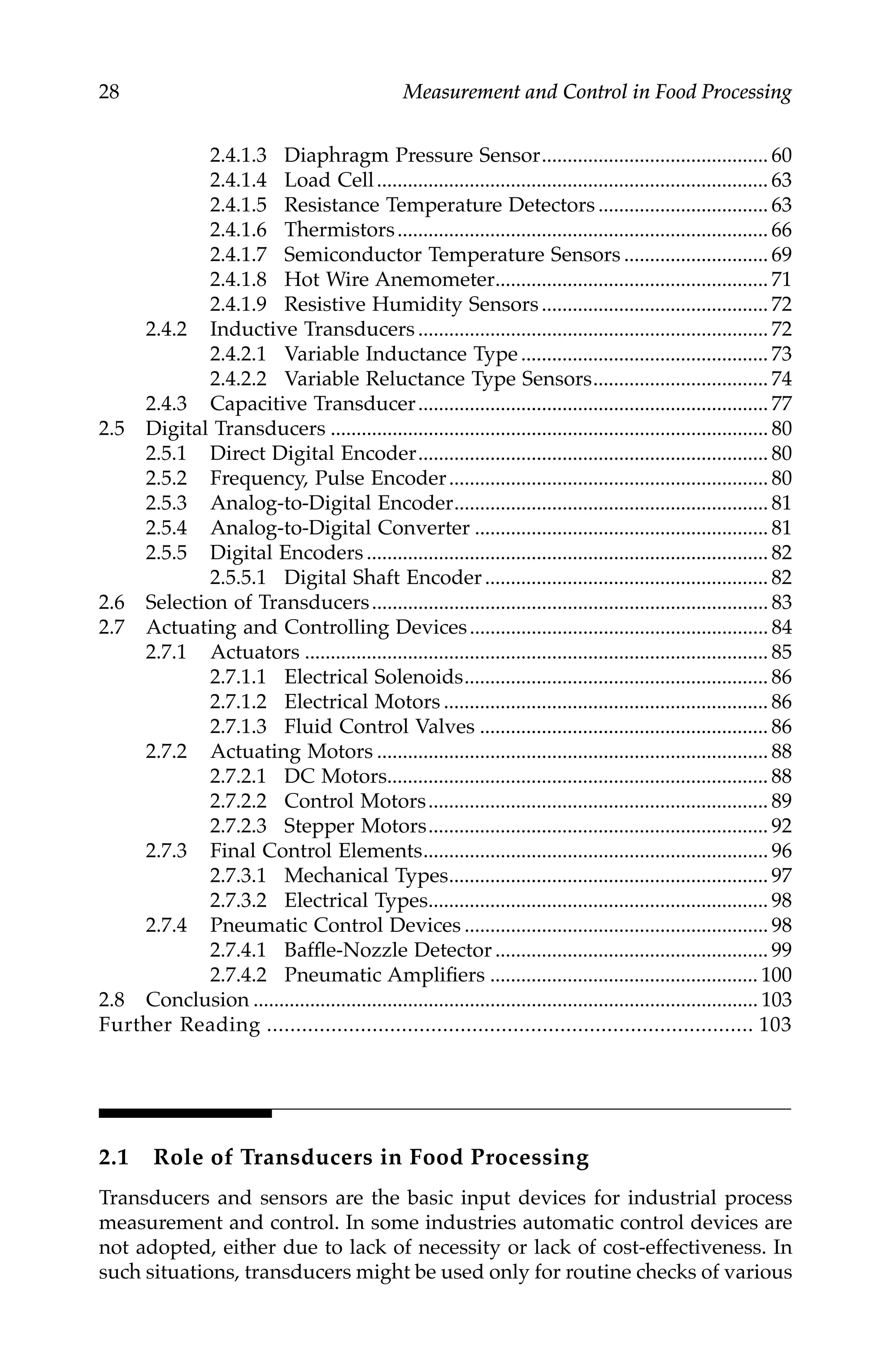 28 Measurement and Control in Food Processing
2.4.1.3 Diaphragm Pressure Sensor............................................ 60
2.4.1.4 Load Cell............................................................................ 63
2.4.1.5 Resistance Temperature Detectors ................................. 63
2.4.1.6 Thermistors........................................................................ 66
2.4.1.7 Semiconductor Temperature Sensors ............................ 69
2.4.1.8 Hot Wire Anemometer..................................................... 71
2.4.1.9 Resistive Humidity Sensors............................................ 72
2.4.2 Inductive Transducers .................................................................... 72
2.4.2.1 Variable Inductance Type................................................ 73
2.4.2.2 Variable Reluctance Type Sensors.................................. 74
2.4.3 Capacitive Transducer.................................................................... 77
2.5 Digital Transducers ..................................................................................... 80
2.5.1 Direct Digital Encoder.................................................................... 80
2.5.2 Frequency, Pulse Encoder.............................................................. 80
2.5.3 Analog-to-Digital Encoder............................................................. 81
2.5.4 Analog-to-Digital Converter ......................................................... 81
2.5.5 Digital Encoders .............................................................................. 82
2.5.5.1 Digital Shaft Encoder....................................................... 82
2.6 Selection of Transducers............................................................................. 83
2.7 Actuating and Controlling Devices.......................................................... 84
2.7.1 Actuators .......................................................................................... 85
2.7.1.1 Electrical Solenoids........................................................... 86
2.7.1.2 Electrical Motors ............................................................... 86
2.7.1.3 Fluid Control Valves ........................................................ 86
2.7.2 Actuating Motors ............................................................................ 88
2.7.2.1 DC Motors.......................................................................... 88
2.7.2.2 Control Motors.................................................................. 89
2.7.2.3 Stepper Motors.................................................................. 92
2.7.3 Final Control Elements................................................................... 96
2.7.3.1 Mechanical Types.............................................................. 97
2.7.3.2 Electrical Types.................................................................. 98
2.7.4 Pneumatic Control Devices ........................................................... 98
2.7.4.1 Baffle-Nozzle Detector ..................................................... 99
2.7.4.2 Pneumatic Amplifiers .................................................... 100
2.8 Conclusion .................................................................................................. 103
Further Reading ................................................................................... 103
2.1 Role of Transducers in Food Processing
Transducers and sensors are the basic input devices for industrial process
measurement and control. In some industries automatic control devices are
not adopted, either due to lack of necessity or lack of cost-effectiveness. In
such situations, transducers might be used only for routine checks of various
7244.book Page 28 Wednesday, June 21, 2006 11:14 AM
 