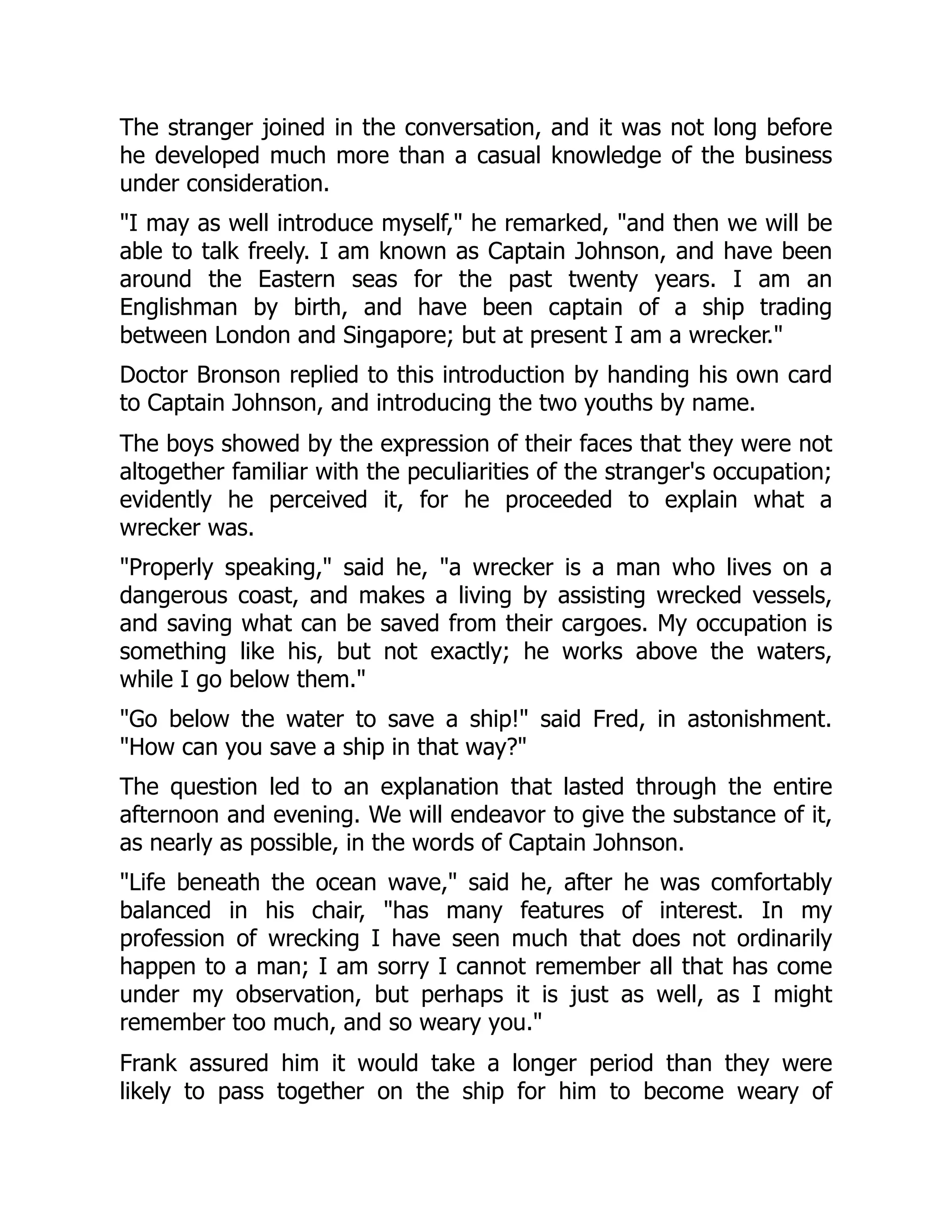 The stranger joined in the conversation, and it was not long before
he developed much more than a casual knowledge of the business
under consideration.
"I may as well introduce myself," he remarked, "and then we will be
able to talk freely. I am known as Captain Johnson, and have been
around the Eastern seas for the past twenty years. I am an
Englishman by birth, and have been captain of a ship trading
between London and Singapore; but at present I am a wrecker."
Doctor Bronson replied to this introduction by handing his own card
to Captain Johnson, and introducing the two youths by name.
The boys showed by the expression of their faces that they were not
altogether familiar with the peculiarities of the stranger's occupation;
evidently he perceived it, for he proceeded to explain what a
wrecker was.
"Properly speaking," said he, "a wrecker is a man who lives on a
dangerous coast, and makes a living by assisting wrecked vessels,
and saving what can be saved from their cargoes. My occupation is
something like his, but not exactly; he works above the waters,
while I go below them."
"Go below the water to save a ship!" said Fred, in astonishment.
"How can you save a ship in that way?"
The question led to an explanation that lasted through the entire
afternoon and evening. We will endeavor to give the substance of it,
as nearly as possible, in the words of Captain Johnson.
"Life beneath the ocean wave," said he, after he was comfortably
balanced in his chair, "has many features of interest. In my
profession of wrecking I have seen much that does not ordinarily
happen to a man; I am sorry I cannot remember all that has come
under my observation, but perhaps it is just as well, as I might
remember too much, and so weary you."
Frank assured him it would take a longer period than they were
likely to pass together on the ship for him to become weary of
 