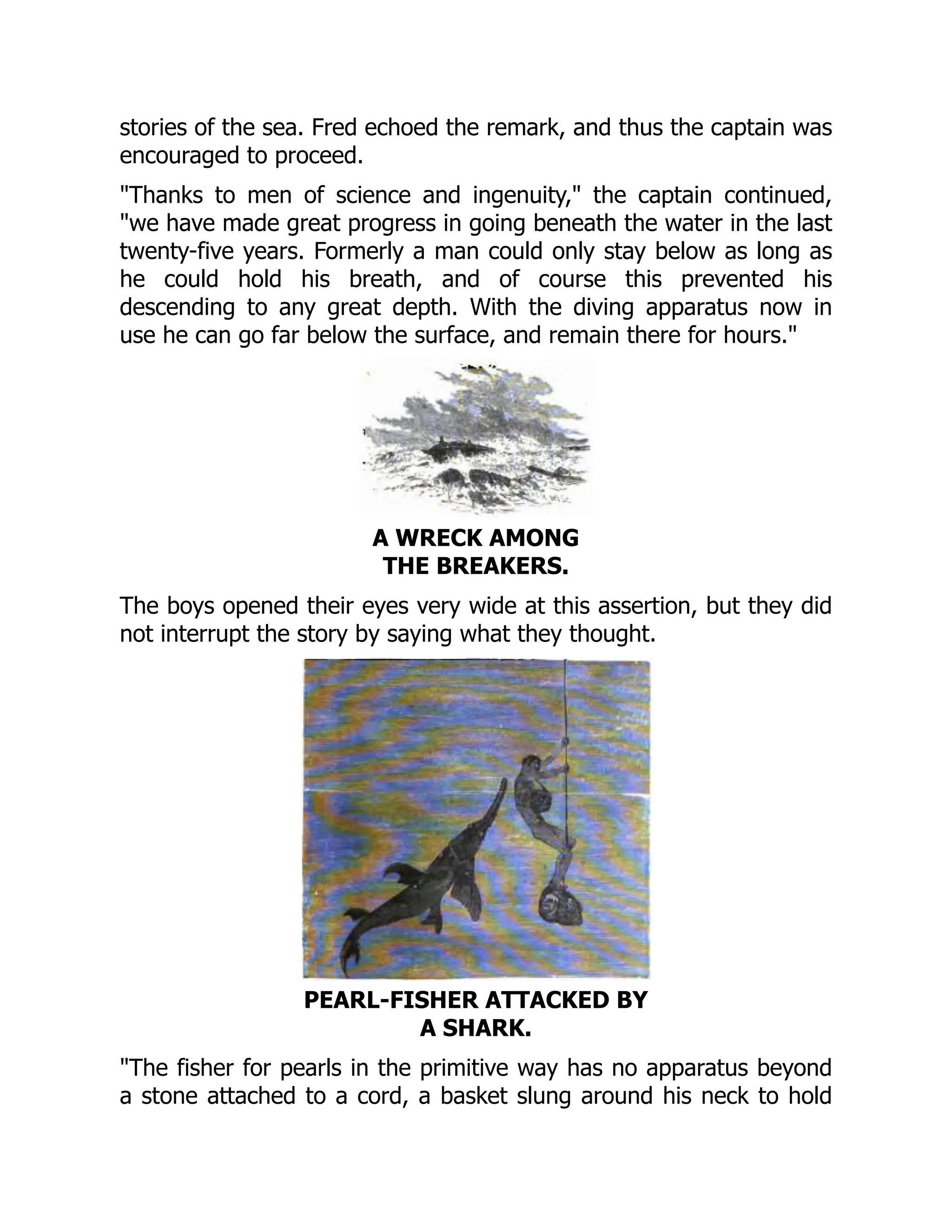 stories of the sea. Fred echoed the remark, and thus the captain was
encouraged to proceed.
"Thanks to men of science and ingenuity," the captain continued,
"we have made great progress in going beneath the water in the last
twenty-five years. Formerly a man could only stay below as long as
he could hold his breath, and of course this prevented his
descending to any great depth. With the diving apparatus now in
use he can go far below the surface, and remain there for hours."
A WRECK AMONG
THE BREAKERS.
The boys opened their eyes very wide at this assertion, but they did
not interrupt the story by saying what they thought.
PEARL-FISHER ATTACKED BY
A SHARK.
"The fisher for pearls in the primitive way has no apparatus beyond
a stone attached to a cord, a basket slung around his neck to hold
 