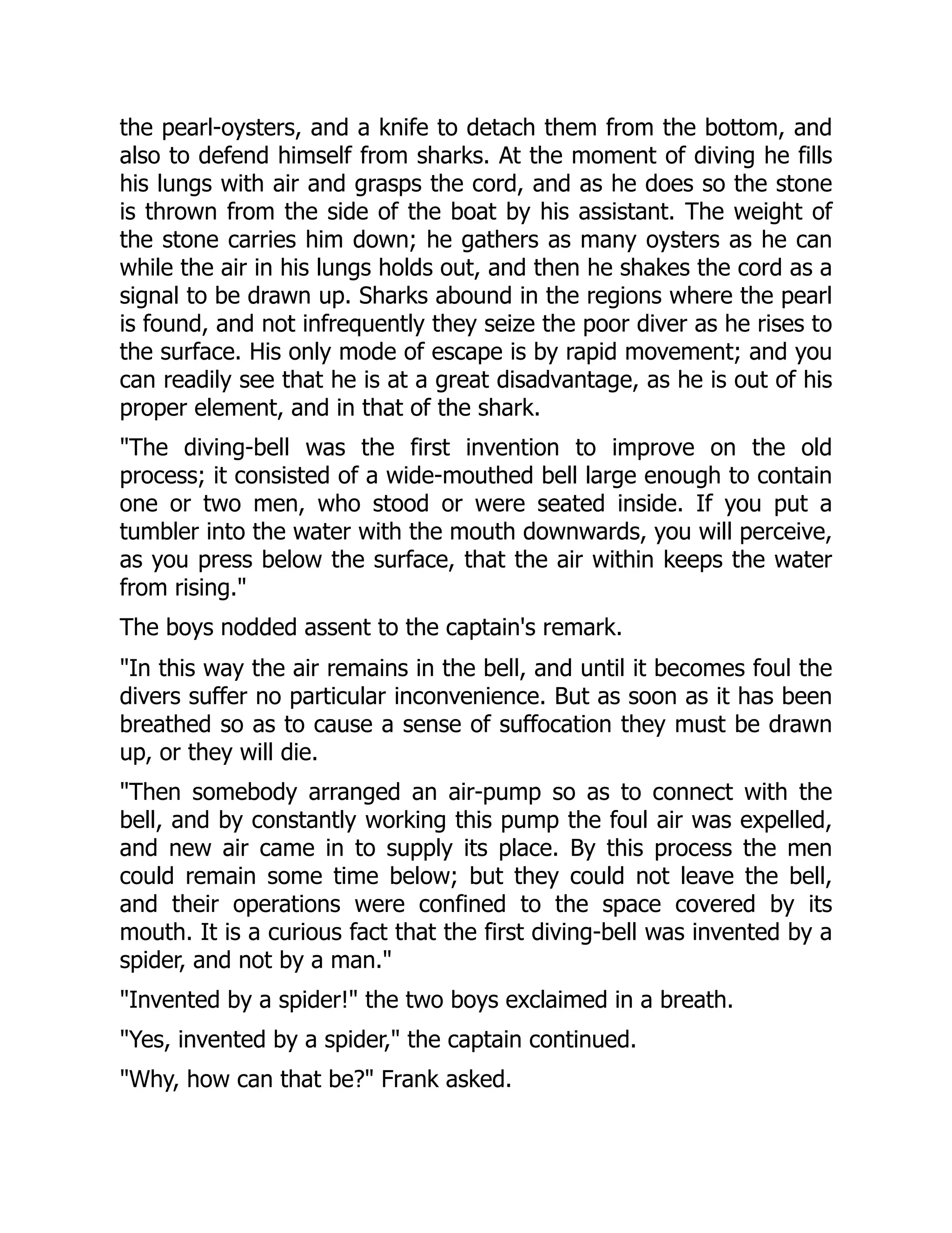 the pearl-oysters, and a knife to detach them from the bottom, and
also to defend himself from sharks. At the moment of diving he fills
his lungs with air and grasps the cord, and as he does so the stone
is thrown from the side of the boat by his assistant. The weight of
the stone carries him down; he gathers as many oysters as he can
while the air in his lungs holds out, and then he shakes the cord as a
signal to be drawn up. Sharks abound in the regions where the pearl
is found, and not infrequently they seize the poor diver as he rises to
the surface. His only mode of escape is by rapid movement; and you
can readily see that he is at a great disadvantage, as he is out of his
proper element, and in that of the shark.
"The diving-bell was the first invention to improve on the old
process; it consisted of a wide-mouthed bell large enough to contain
one or two men, who stood or were seated inside. If you put a
tumbler into the water with the mouth downwards, you will perceive,
as you press below the surface, that the air within keeps the water
from rising."
The boys nodded assent to the captain's remark.
"In this way the air remains in the bell, and until it becomes foul the
divers suffer no particular inconvenience. But as soon as it has been
breathed so as to cause a sense of suffocation they must be drawn
up, or they will die.
"Then somebody arranged an air-pump so as to connect with the
bell, and by constantly working this pump the foul air was expelled,
and new air came in to supply its place. By this process the men
could remain some time below; but they could not leave the bell,
and their operations were confined to the space covered by its
mouth. It is a curious fact that the first diving-bell was invented by a
spider, and not by a man."
"Invented by a spider!" the two boys exclaimed in a breath.
"Yes, invented by a spider," the captain continued.
"Why, how can that be?" Frank asked.
 