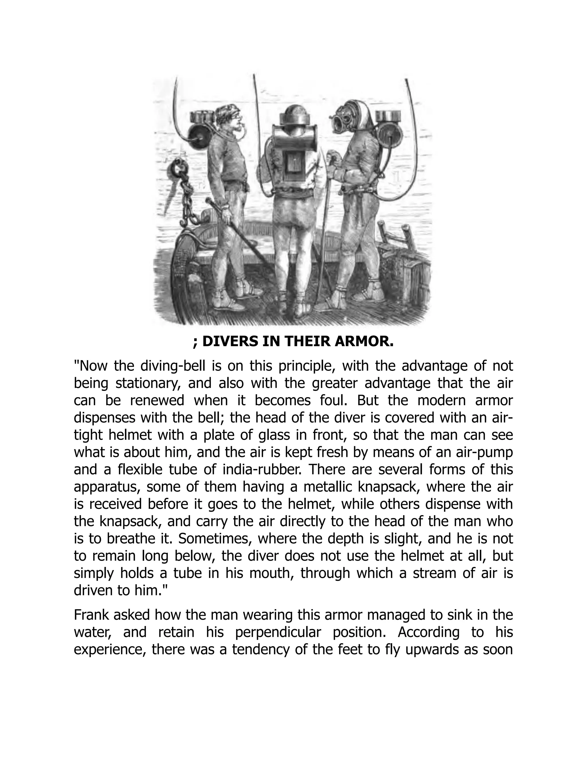 ; DIVERS IN THEIR ARMOR.
"Now the diving-bell is on this principle, with the advantage of not
being stationary, and also with the greater advantage that the air
can be renewed when it becomes foul. But the modern armor
dispenses with the bell; the head of the diver is covered with an air-
tight helmet with a plate of glass in front, so that the man can see
what is about him, and the air is kept fresh by means of an air-pump
and a flexible tube of india-rubber. There are several forms of this
apparatus, some of them having a metallic knapsack, where the air
is received before it goes to the helmet, while others dispense with
the knapsack, and carry the air directly to the head of the man who
is to breathe it. Sometimes, where the depth is slight, and he is not
to remain long below, the diver does not use the helmet at all, but
simply holds a tube in his mouth, through which a stream of air is
driven to him."
Frank asked how the man wearing this armor managed to sink in the
water, and retain his perpendicular position. According to his
experience, there was a tendency of the feet to fly upwards as soon
 