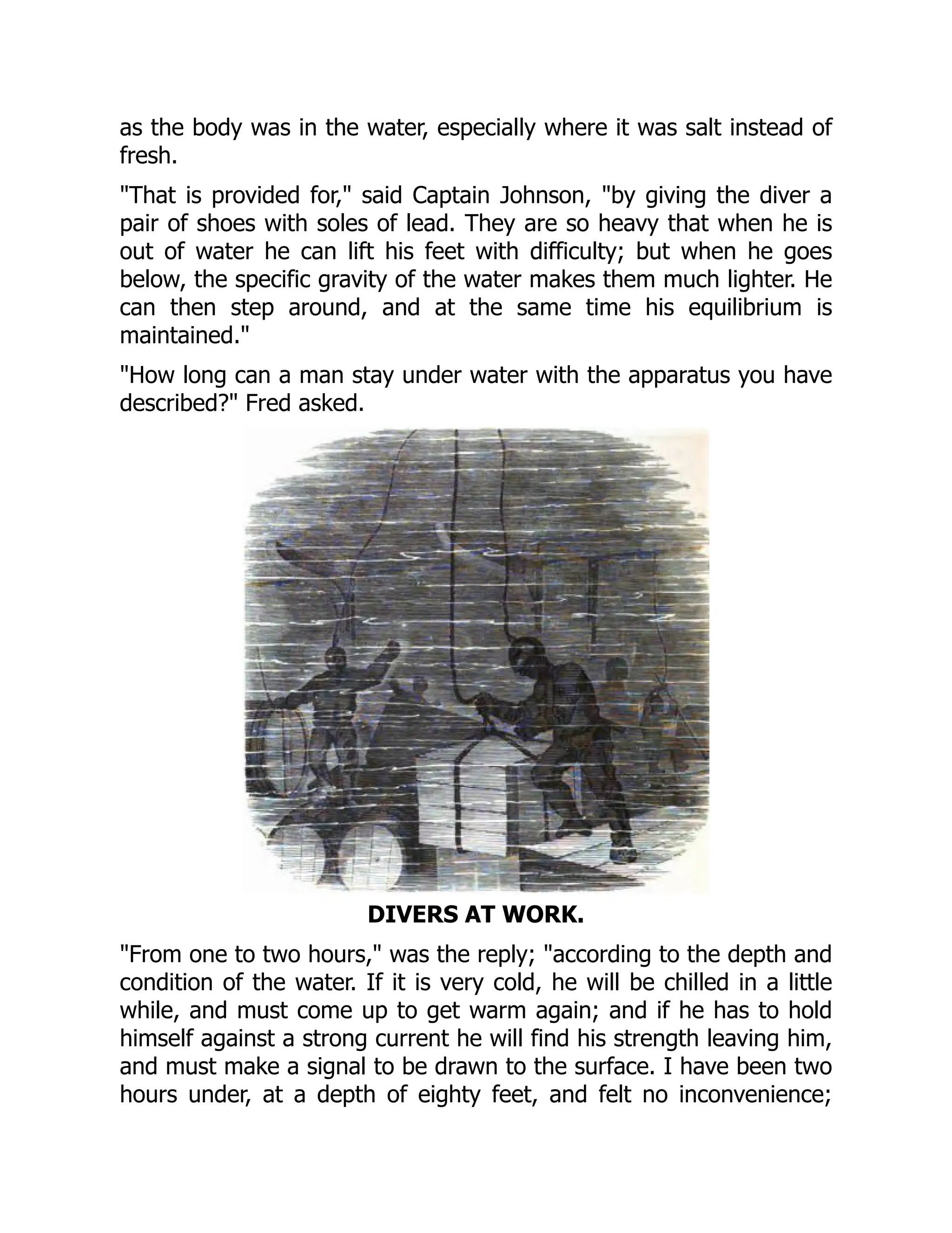 as the body was in the water, especially where it was salt instead of
fresh.
"That is provided for," said Captain Johnson, "by giving the diver a
pair of shoes with soles of lead. They are so heavy that when he is
out of water he can lift his feet with difficulty; but when he goes
below, the specific gravity of the water makes them much lighter. He
can then step around, and at the same time his equilibrium is
maintained."
"How long can a man stay under water with the apparatus you have
described?" Fred asked.
DIVERS AT WORK.
"From one to two hours," was the reply; "according to the depth and
condition of the water. If it is very cold, he will be chilled in a little
while, and must come up to get warm again; and if he has to hold
himself against a strong current he will find his strength leaving him,
and must make a signal to be drawn to the surface. I have been two
hours under, at a depth of eighty feet, and felt no inconvenience;
 