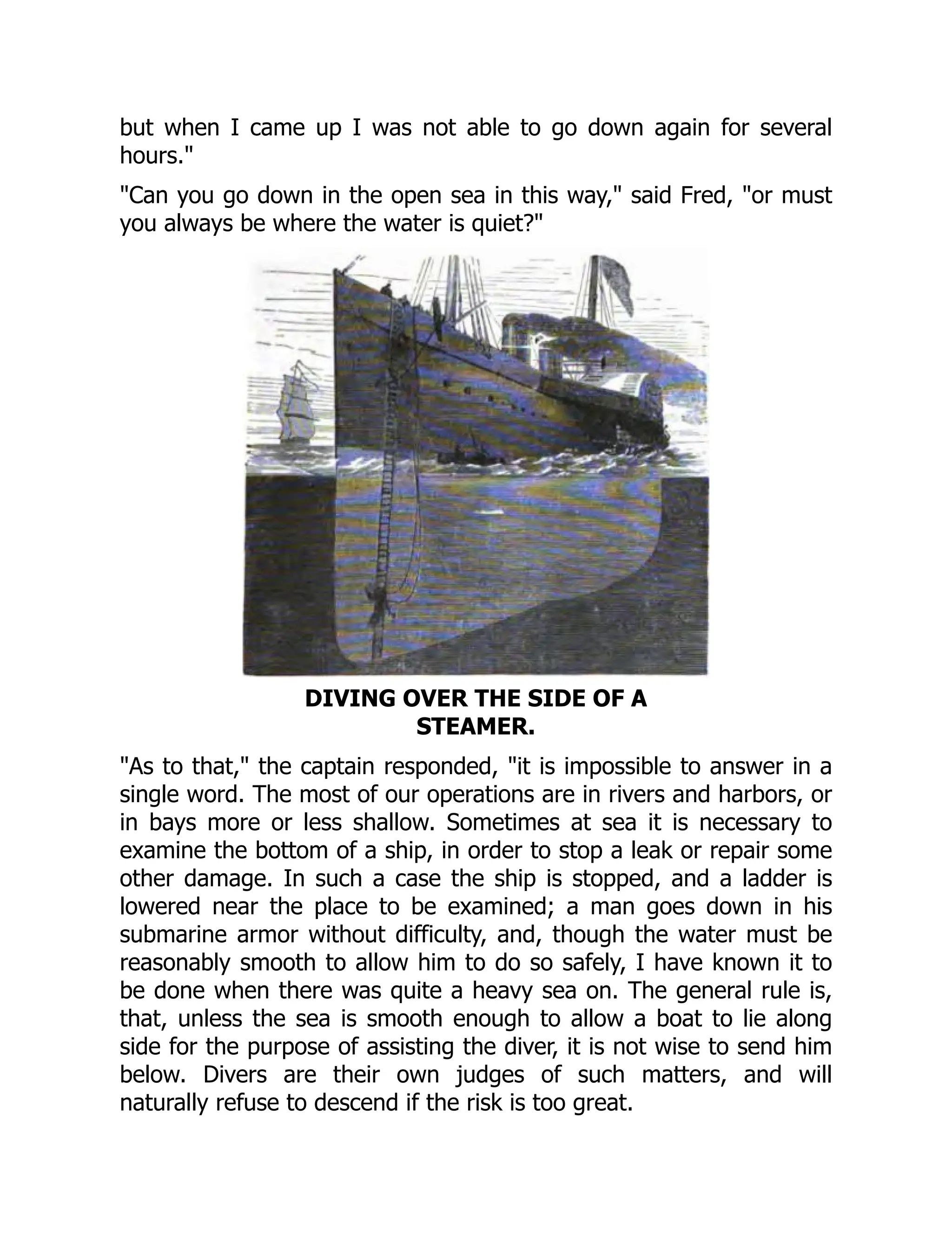 but when I came up I was not able to go down again for several
hours."
"Can you go down in the open sea in this way," said Fred, "or must
you always be where the water is quiet?"
DIVING OVER THE SIDE OF A
STEAMER.
"As to that," the captain responded, "it is impossible to answer in a
single word. The most of our operations are in rivers and harbors, or
in bays more or less shallow. Sometimes at sea it is necessary to
examine the bottom of a ship, in order to stop a leak or repair some
other damage. In such a case the ship is stopped, and a ladder is
lowered near the place to be examined; a man goes down in his
submarine armor without difficulty, and, though the water must be
reasonably smooth to allow him to do so safely, I have known it to
be done when there was quite a heavy sea on. The general rule is,
that, unless the sea is smooth enough to allow a boat to lie along
side for the purpose of assisting the diver, it is not wise to send him
below. Divers are their own judges of such matters, and will
naturally refuse to descend if the risk is too great.
 