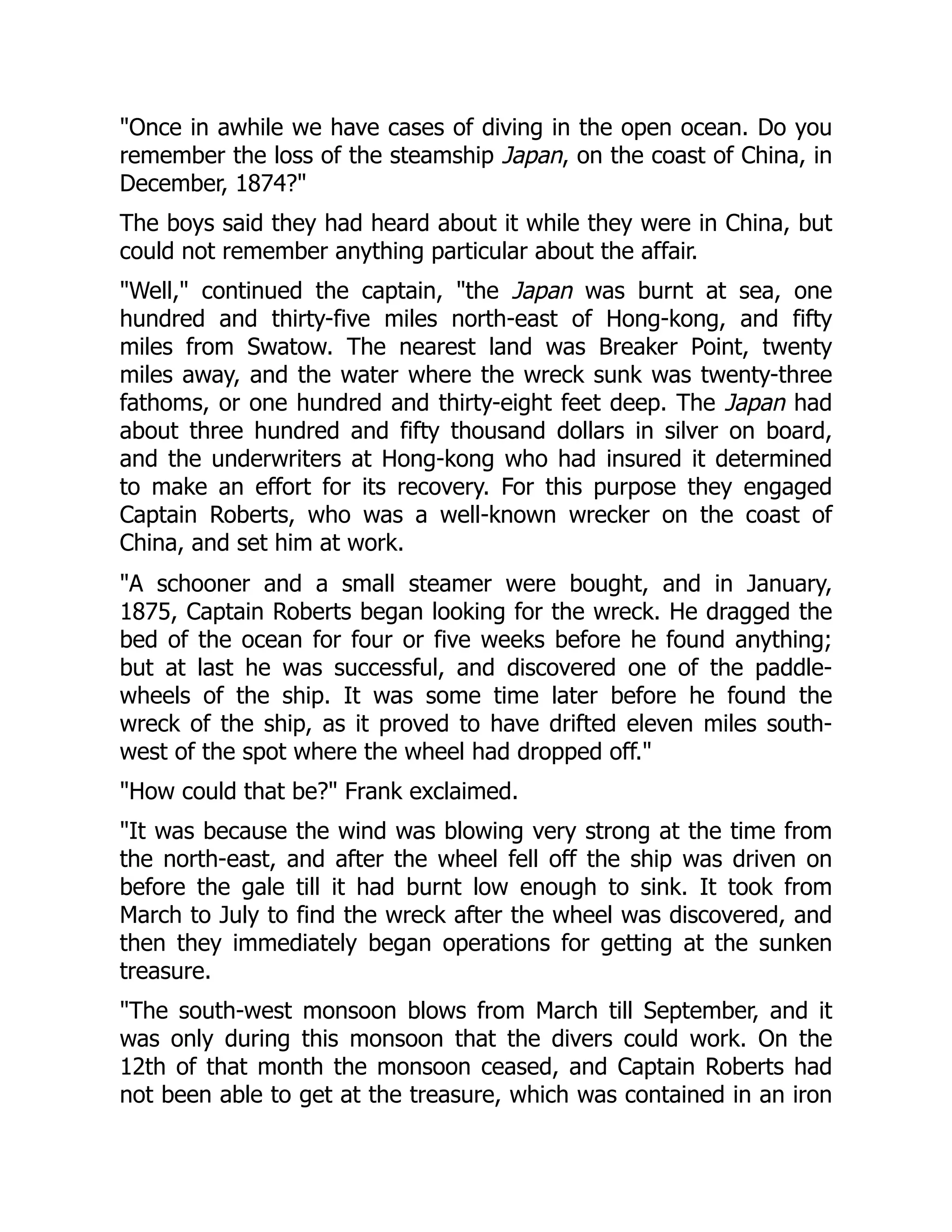 "Once in awhile we have cases of diving in the open ocean. Do you
remember the loss of the steamship Japan, on the coast of China, in
December, 1874?"
The boys said they had heard about it while they were in China, but
could not remember anything particular about the affair.
"Well," continued the captain, "the Japan was burnt at sea, one
hundred and thirty-five miles north-east of Hong-kong, and fifty
miles from Swatow. The nearest land was Breaker Point, twenty
miles away, and the water where the wreck sunk was twenty-three
fathoms, or one hundred and thirty-eight feet deep. The Japan had
about three hundred and fifty thousand dollars in silver on board,
and the underwriters at Hong-kong who had insured it determined
to make an effort for its recovery. For this purpose they engaged
Captain Roberts, who was a well-known wrecker on the coast of
China, and set him at work.
"A schooner and a small steamer were bought, and in January,
1875, Captain Roberts began looking for the wreck. He dragged the
bed of the ocean for four or five weeks before he found anything;
but at last he was successful, and discovered one of the paddle-
wheels of the ship. It was some time later before he found the
wreck of the ship, as it proved to have drifted eleven miles south-
west of the spot where the wheel had dropped off."
"How could that be?" Frank exclaimed.
"It was because the wind was blowing very strong at the time from
the north-east, and after the wheel fell off the ship was driven on
before the gale till it had burnt low enough to sink. It took from
March to July to find the wreck after the wheel was discovered, and
then they immediately began operations for getting at the sunken
treasure.
"The south-west monsoon blows from March till September, and it
was only during this monsoon that the divers could work. On the
12th of that month the monsoon ceased, and Captain Roberts had
not been able to get at the treasure, which was contained in an iron
 