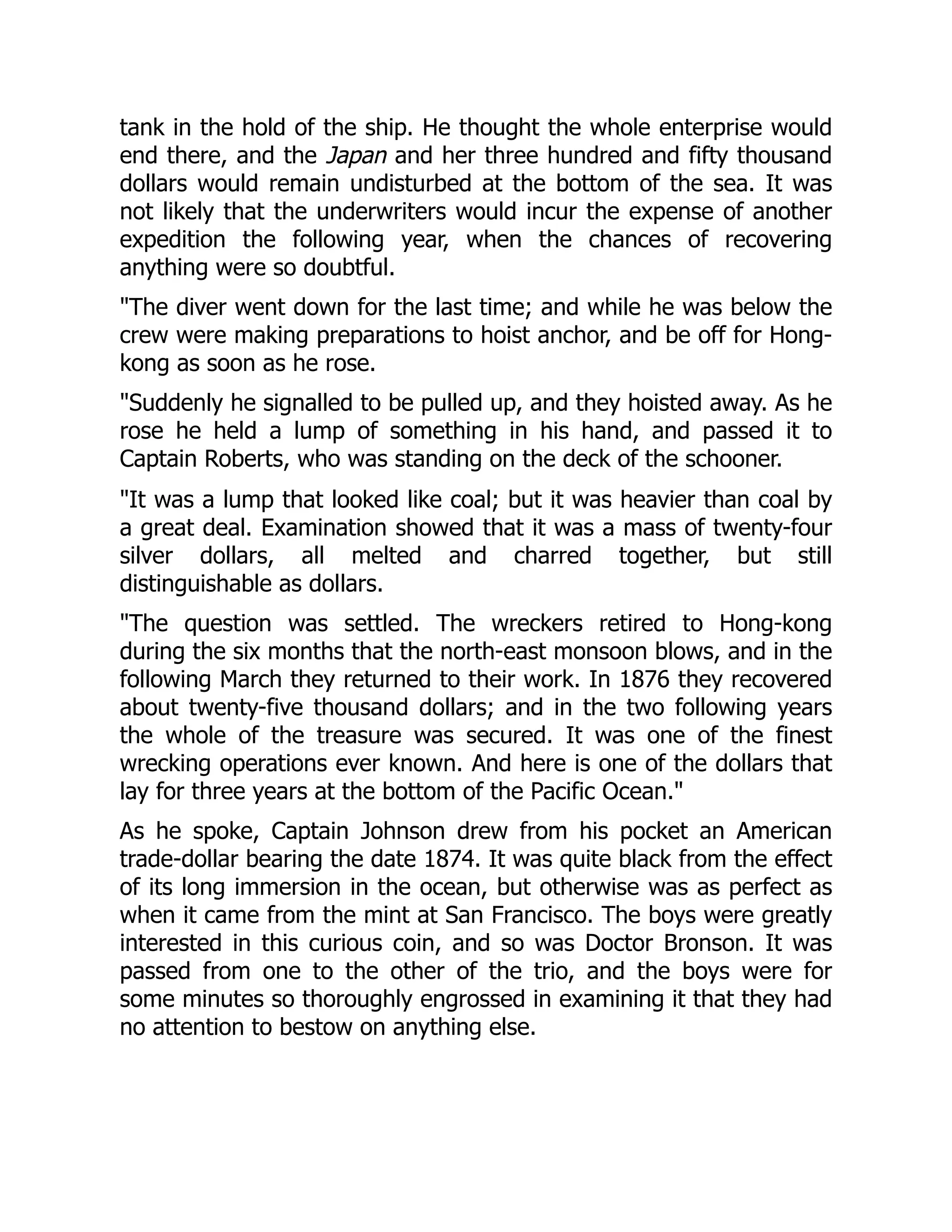 tank in the hold of the ship. He thought the whole enterprise would
end there, and the Japan and her three hundred and fifty thousand
dollars would remain undisturbed at the bottom of the sea. It was
not likely that the underwriters would incur the expense of another
expedition the following year, when the chances of recovering
anything were so doubtful.
"The diver went down for the last time; and while he was below the
crew were making preparations to hoist anchor, and be off for Hong-
kong as soon as he rose.
"Suddenly he signalled to be pulled up, and they hoisted away. As he
rose he held a lump of something in his hand, and passed it to
Captain Roberts, who was standing on the deck of the schooner.
"It was a lump that looked like coal; but it was heavier than coal by
a great deal. Examination showed that it was a mass of twenty-four
silver dollars, all melted and charred together, but still
distinguishable as dollars.
"The question was settled. The wreckers retired to Hong-kong
during the six months that the north-east monsoon blows, and in the
following March they returned to their work. In 1876 they recovered
about twenty-five thousand dollars; and in the two following years
the whole of the treasure was secured. It was one of the finest
wrecking operations ever known. And here is one of the dollars that
lay for three years at the bottom of the Pacific Ocean."
As he spoke, Captain Johnson drew from his pocket an American
trade-dollar bearing the date 1874. It was quite black from the effect
of its long immersion in the ocean, but otherwise was as perfect as
when it came from the mint at San Francisco. The boys were greatly
interested in this curious coin, and so was Doctor Bronson. It was
passed from one to the other of the trio, and the boys were for
some minutes so thoroughly engrossed in examining it that they had
no attention to bestow on anything else.
 
