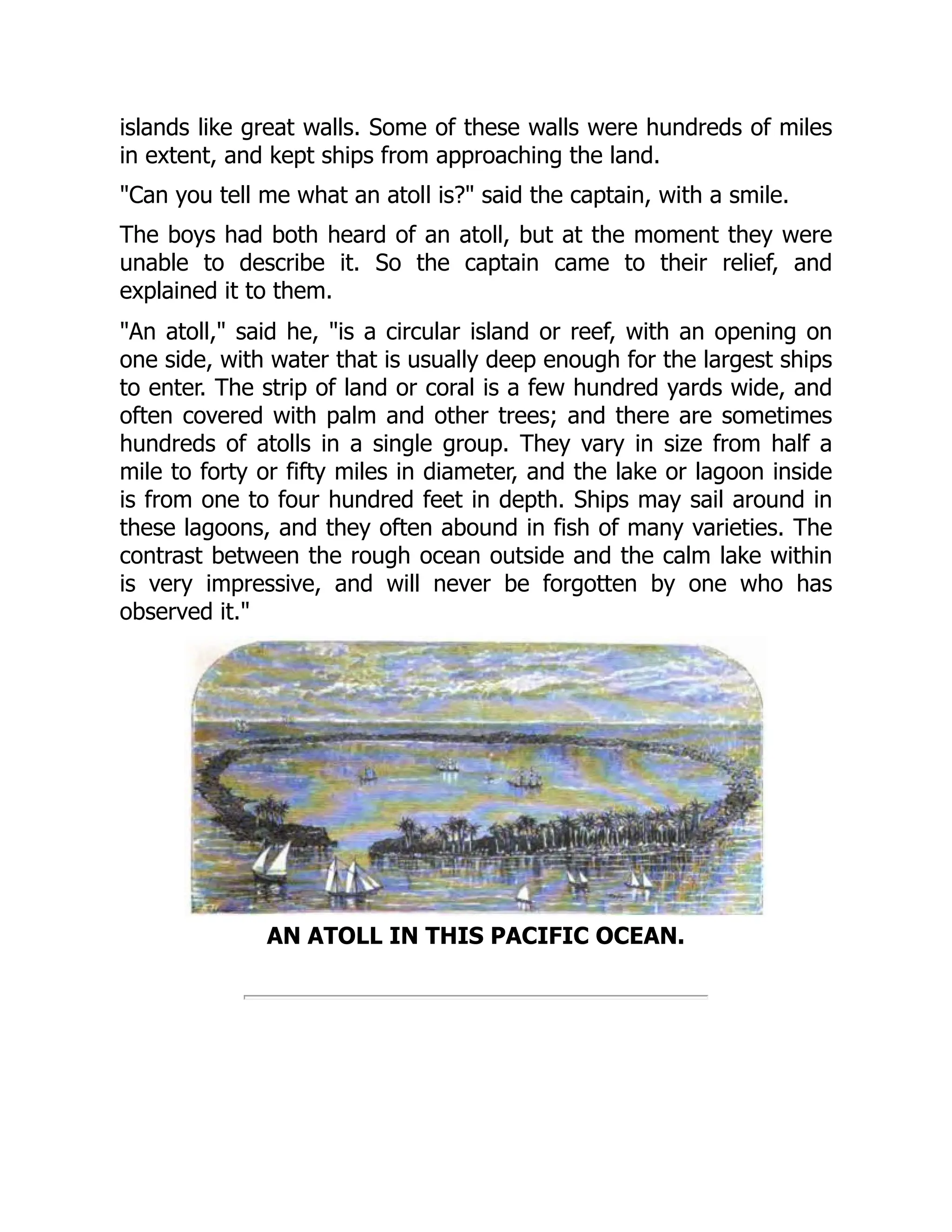 islands like great walls. Some of these walls were hundreds of miles
in extent, and kept ships from approaching the land.
"Can you tell me what an atoll is?" said the captain, with a smile.
The boys had both heard of an atoll, but at the moment they were
unable to describe it. So the captain came to their relief, and
explained it to them.
"An atoll," said he, "is a circular island or reef, with an opening on
one side, with water that is usually deep enough for the largest ships
to enter. The strip of land or coral is a few hundred yards wide, and
often covered with palm and other trees; and there are sometimes
hundreds of atolls in a single group. They vary in size from half a
mile to forty or fifty miles in diameter, and the lake or lagoon inside
is from one to four hundred feet in depth. Ships may sail around in
these lagoons, and they often abound in fish of many varieties. The
contrast between the rough ocean outside and the calm lake within
is very impressive, and will never be forgotten by one who has
observed it."
AN ATOLL IN THIS PACIFIC OCEAN.
 