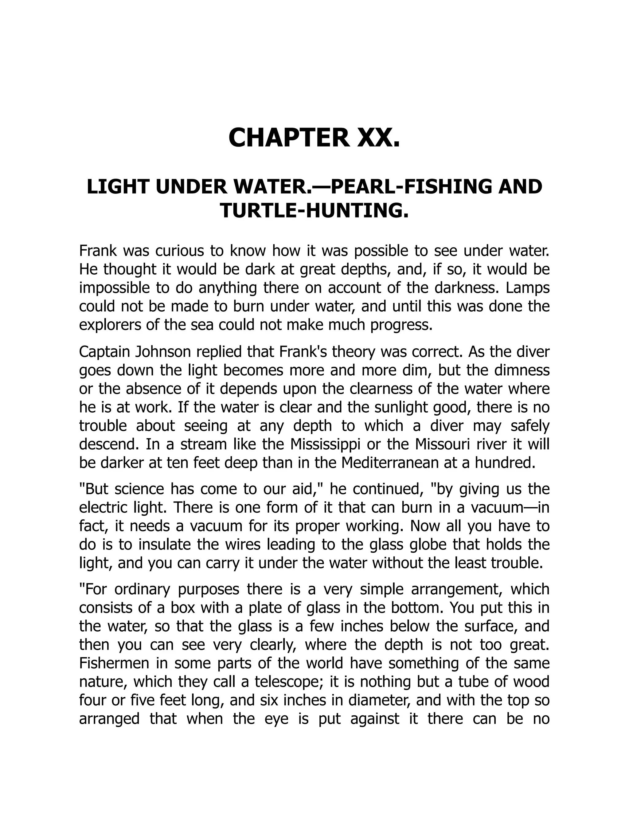 CHAPTER XX.
LIGHT UNDER WATER.—PEARL-FISHING AND
TURTLE-HUNTING.
Frank was curious to know how it was possible to see under water.
He thought it would be dark at great depths, and, if so, it would be
impossible to do anything there on account of the darkness. Lamps
could not be made to burn under water, and until this was done the
explorers of the sea could not make much progress.
Captain Johnson replied that Frank's theory was correct. As the diver
goes down the light becomes more and more dim, but the dimness
or the absence of it depends upon the clearness of the water where
he is at work. If the water is clear and the sunlight good, there is no
trouble about seeing at any depth to which a diver may safely
descend. In a stream like the Mississippi or the Missouri river it will
be darker at ten feet deep than in the Mediterranean at a hundred.
"But science has come to our aid," he continued, "by giving us the
electric light. There is one form of it that can burn in a vacuum—in
fact, it needs a vacuum for its proper working. Now all you have to
do is to insulate the wires leading to the glass globe that holds the
light, and you can carry it under the water without the least trouble.
"For ordinary purposes there is a very simple arrangement, which
consists of a box with a plate of glass in the bottom. You put this in
the water, so that the glass is a few inches below the surface, and
then you can see very clearly, where the depth is not too great.
Fishermen in some parts of the world have something of the same
nature, which they call a telescope; it is nothing but a tube of wood
four or five feet long, and six inches in diameter, and with the top so
arranged that when the eye is put against it there can be no
 