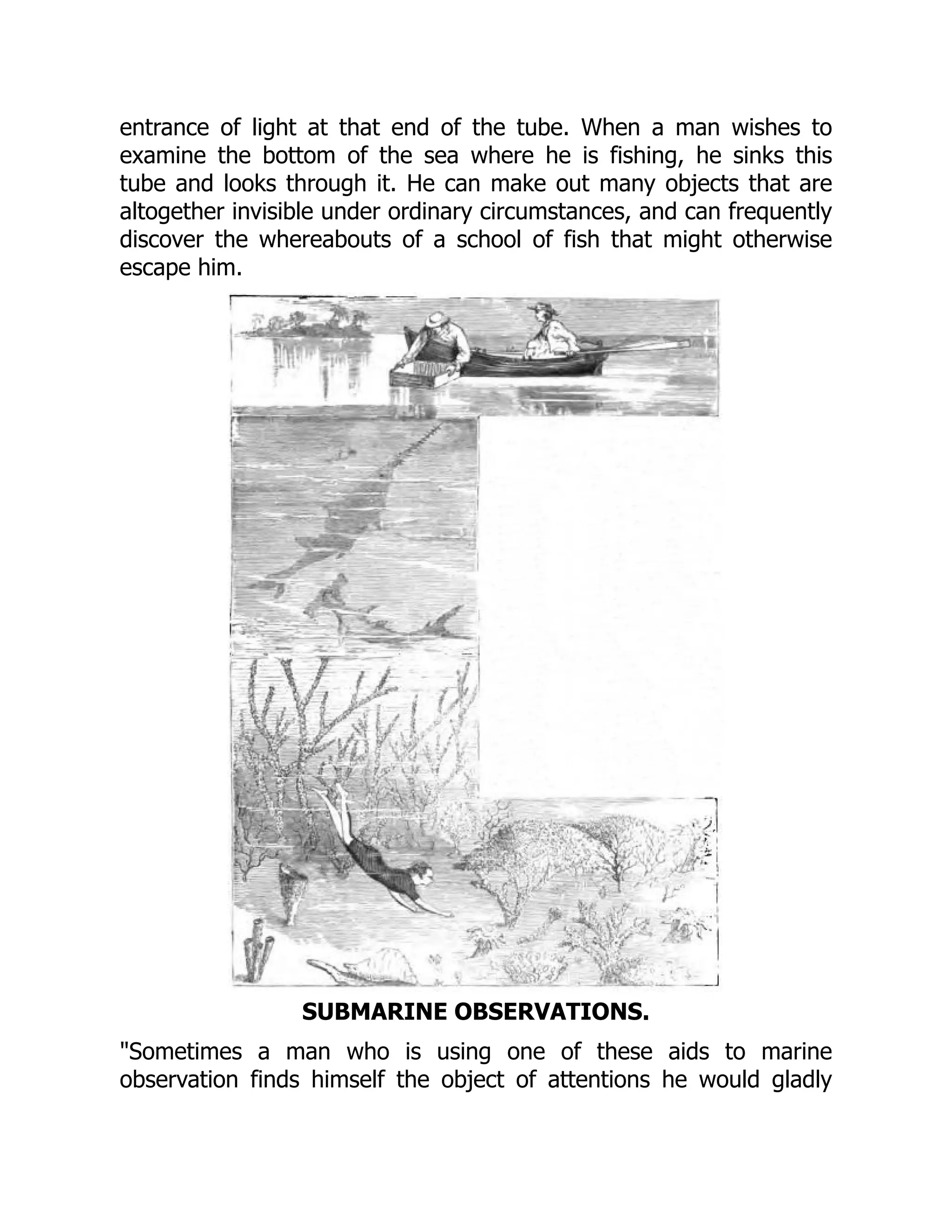 entrance of light at that end of the tube. When a man wishes to
examine the bottom of the sea where he is fishing, he sinks this
tube and looks through it. He can make out many objects that are
altogether invisible under ordinary circumstances, and can frequently
discover the whereabouts of a school of fish that might otherwise
escape him.
SUBMARINE OBSERVATIONS.
"Sometimes a man who is using one of these aids to marine
observation finds himself the object of attentions he would gladly
 