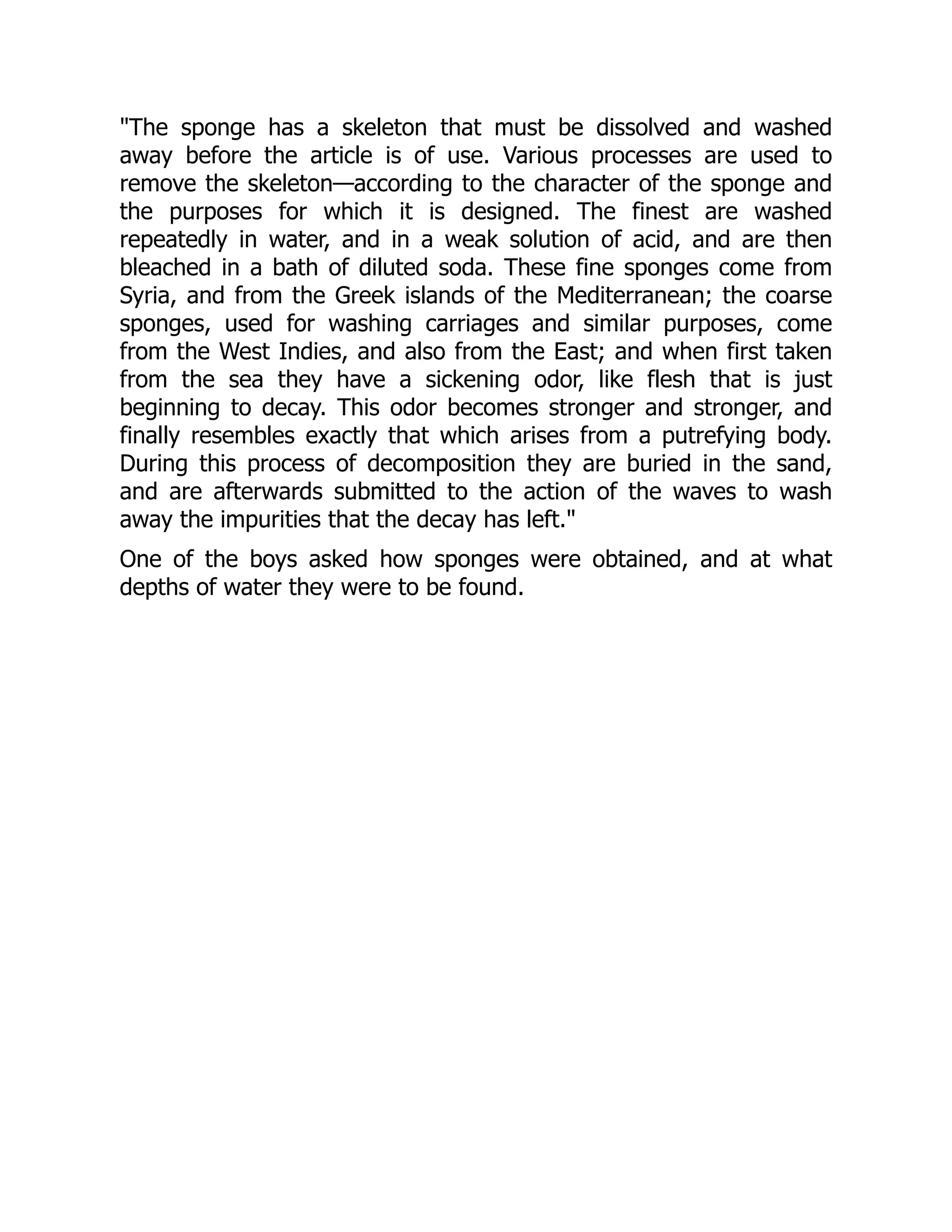 "The sponge has a skeleton that must be dissolved and washed
away before the article is of use. Various processes are used to
remove the skeleton—according to the character of the sponge and
the purposes for which it is designed. The finest are washed
repeatedly in water, and in a weak solution of acid, and are then
bleached in a bath of diluted soda. These fine sponges come from
Syria, and from the Greek islands of the Mediterranean; the coarse
sponges, used for washing carriages and similar purposes, come
from the West Indies, and also from the East; and when first taken
from the sea they have a sickening odor, like flesh that is just
beginning to decay. This odor becomes stronger and stronger, and
finally resembles exactly that which arises from a putrefying body.
During this process of decomposition they are buried in the sand,
and are afterwards submitted to the action of the waves to wash
away the impurities that the decay has left."
One of the boys asked how sponges were obtained, and at what
depths of water they were to be found.
 