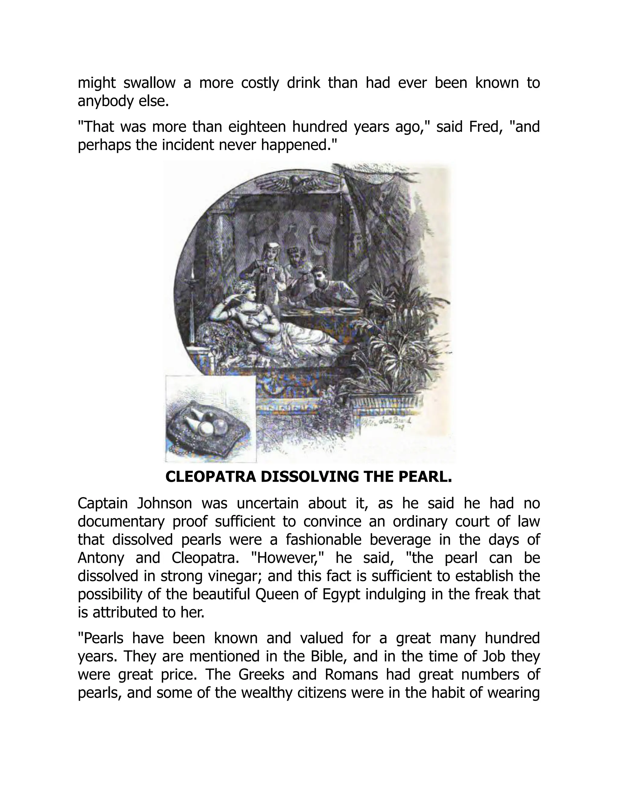 might swallow a more costly drink than had ever been known to
anybody else.
"That was more than eighteen hundred years ago," said Fred, "and
perhaps the incident never happened."
CLEOPATRA DISSOLVING THE PEARL.
Captain Johnson was uncertain about it, as he said he had no
documentary proof sufficient to convince an ordinary court of law
that dissolved pearls were a fashionable beverage in the days of
Antony and Cleopatra. "However," he said, "the pearl can be
dissolved in strong vinegar; and this fact is sufficient to establish the
possibility of the beautiful Queen of Egypt indulging in the freak that
is attributed to her.
"Pearls have been known and valued for a great many hundred
years. They are mentioned in the Bible, and in the time of Job they
were great price. The Greeks and Romans had great numbers of
pearls, and some of the wealthy citizens were in the habit of wearing
 