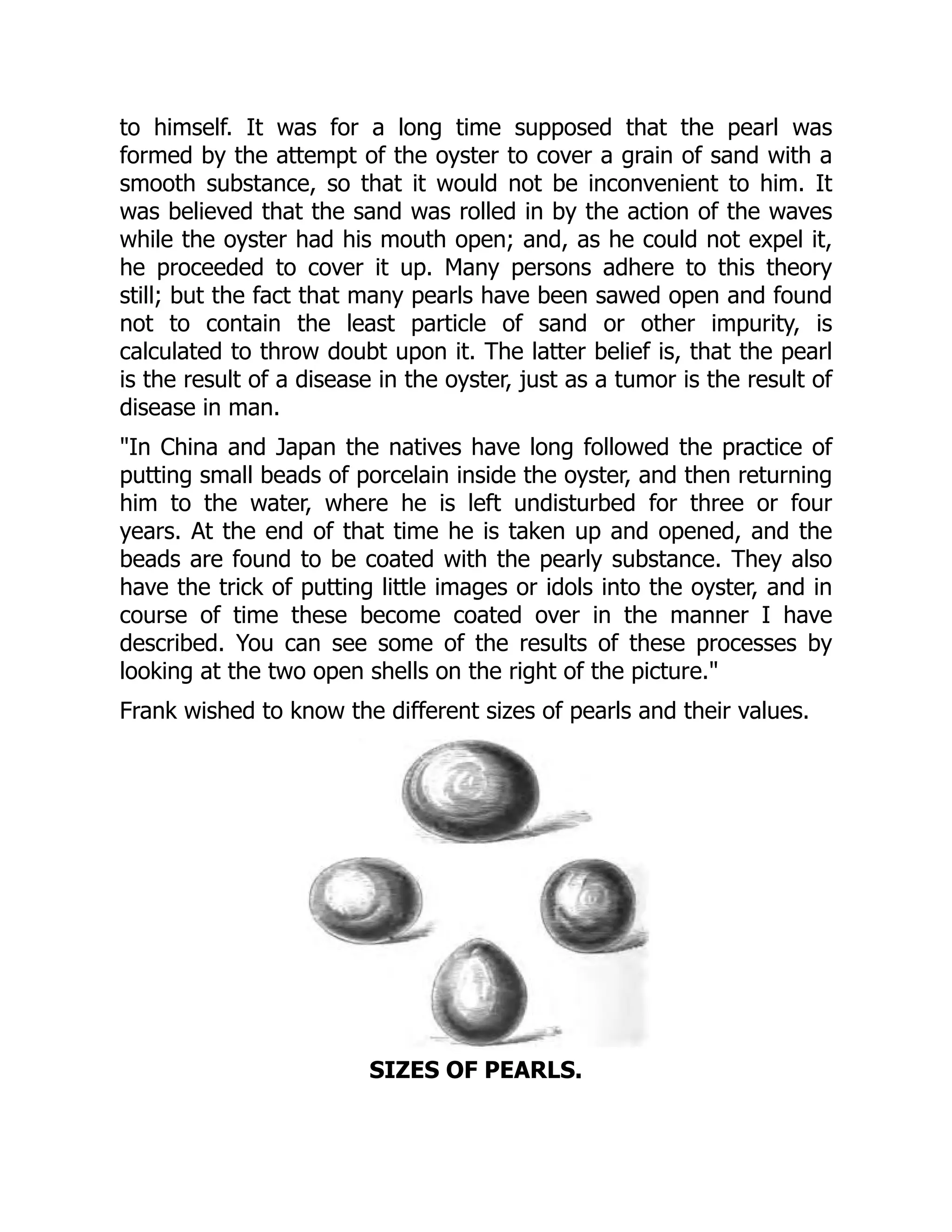 to himself. It was for a long time supposed that the pearl was
formed by the attempt of the oyster to cover a grain of sand with a
smooth substance, so that it would not be inconvenient to him. It
was believed that the sand was rolled in by the action of the waves
while the oyster had his mouth open; and, as he could not expel it,
he proceeded to cover it up. Many persons adhere to this theory
still; but the fact that many pearls have been sawed open and found
not to contain the least particle of sand or other impurity, is
calculated to throw doubt upon it. The latter belief is, that the pearl
is the result of a disease in the oyster, just as a tumor is the result of
disease in man.
"In China and Japan the natives have long followed the practice of
putting small beads of porcelain inside the oyster, and then returning
him to the water, where he is left undisturbed for three or four
years. At the end of that time he is taken up and opened, and the
beads are found to be coated with the pearly substance. They also
have the trick of putting little images or idols into the oyster, and in
course of time these become coated over in the manner I have
described. You can see some of the results of these processes by
looking at the two open shells on the right of the picture."
Frank wished to know the different sizes of pearls and their values.
SIZES OF PEARLS.
 