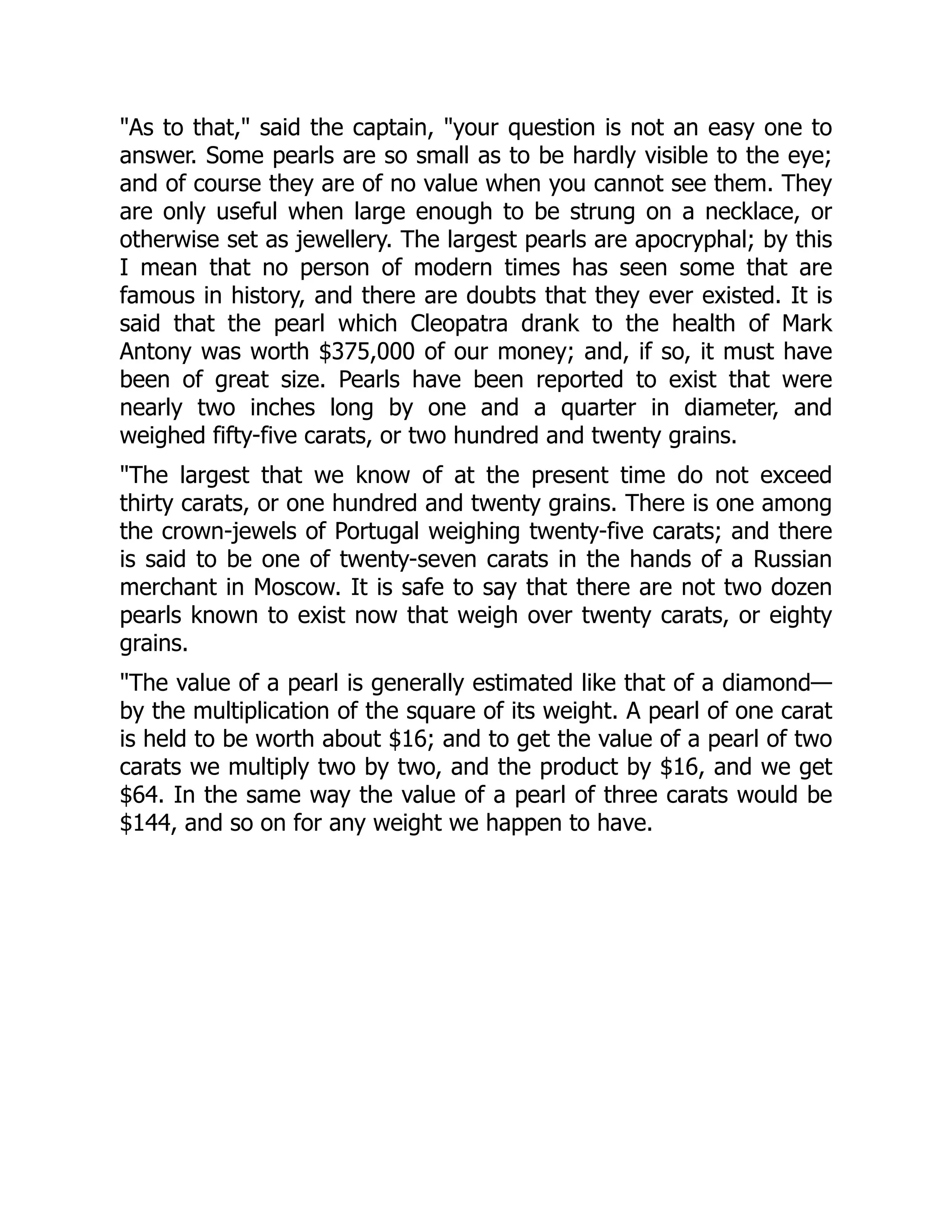 "As to that," said the captain, "your question is not an easy one to
answer. Some pearls are so small as to be hardly visible to the eye;
and of course they are of no value when you cannot see them. They
are only useful when large enough to be strung on a necklace, or
otherwise set as jewellery. The largest pearls are apocryphal; by this
I mean that no person of modern times has seen some that are
famous in history, and there are doubts that they ever existed. It is
said that the pearl which Cleopatra drank to the health of Mark
Antony was worth $375,000 of our money; and, if so, it must have
been of great size. Pearls have been reported to exist that were
nearly two inches long by one and a quarter in diameter, and
weighed fifty-five carats, or two hundred and twenty grains.
"The largest that we know of at the present time do not exceed
thirty carats, or one hundred and twenty grains. There is one among
the crown-jewels of Portugal weighing twenty-five carats; and there
is said to be one of twenty-seven carats in the hands of a Russian
merchant in Moscow. It is safe to say that there are not two dozen
pearls known to exist now that weigh over twenty carats, or eighty
grains.
"The value of a pearl is generally estimated like that of a diamond—
by the multiplication of the square of its weight. A pearl of one carat
is held to be worth about $16; and to get the value of a pearl of two
carats we multiply two by two, and the product by $16, and we get
$64. In the same way the value of a pearl of three carats would be
$144, and so on for any weight we happen to have.
 