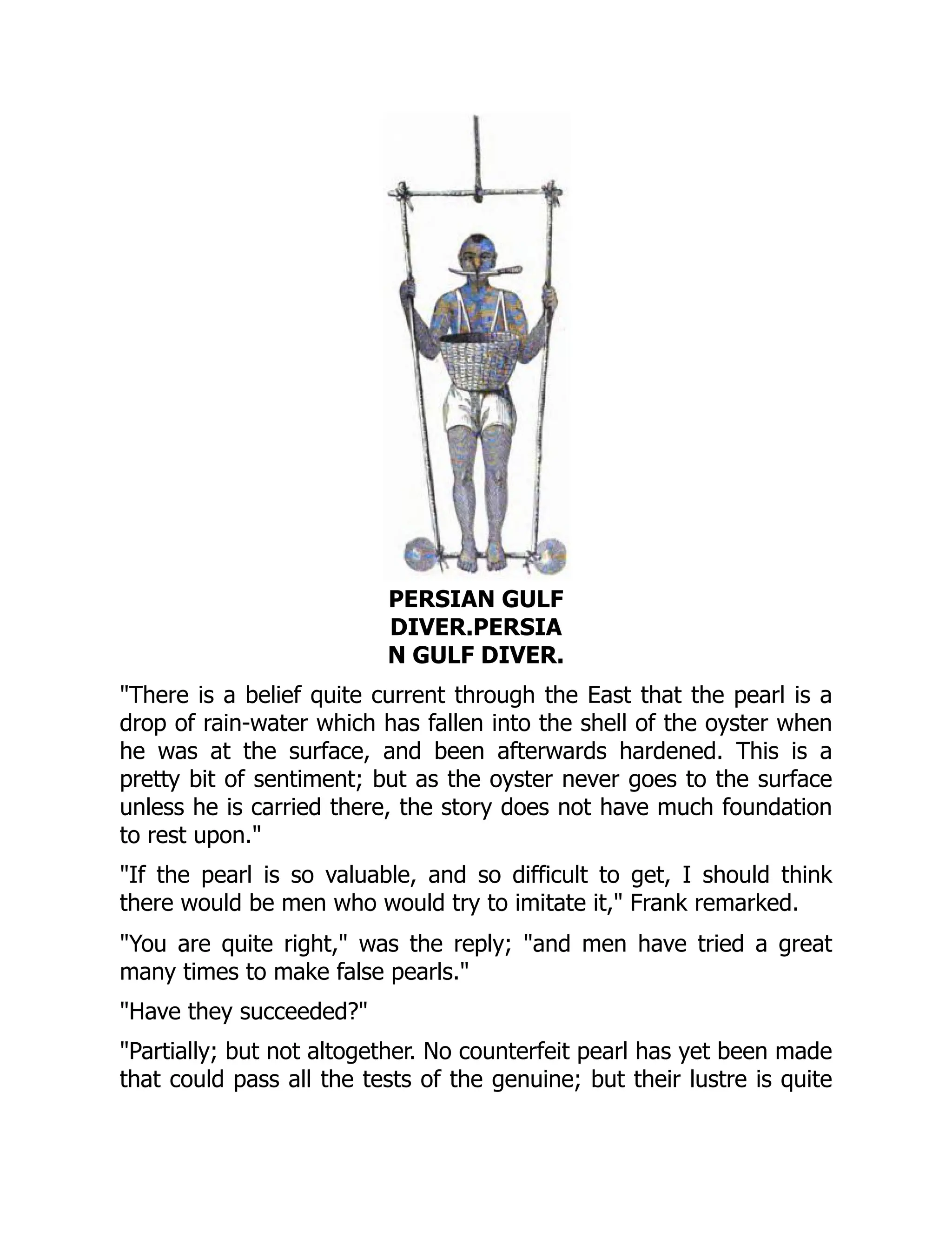 PERSIAN GULF
DIVER.PERSIA
N GULF DIVER.
"There is a belief quite current through the East that the pearl is a
drop of rain-water which has fallen into the shell of the oyster when
he was at the surface, and been afterwards hardened. This is a
pretty bit of sentiment; but as the oyster never goes to the surface
unless he is carried there, the story does not have much foundation
to rest upon."
"If the pearl is so valuable, and so difficult to get, I should think
there would be men who would try to imitate it," Frank remarked.
"You are quite right," was the reply; "and men have tried a great
many times to make false pearls."
"Have they succeeded?"
"Partially; but not altogether. No counterfeit pearl has yet been made
that could pass all the tests of the genuine; but their lustre is quite
 