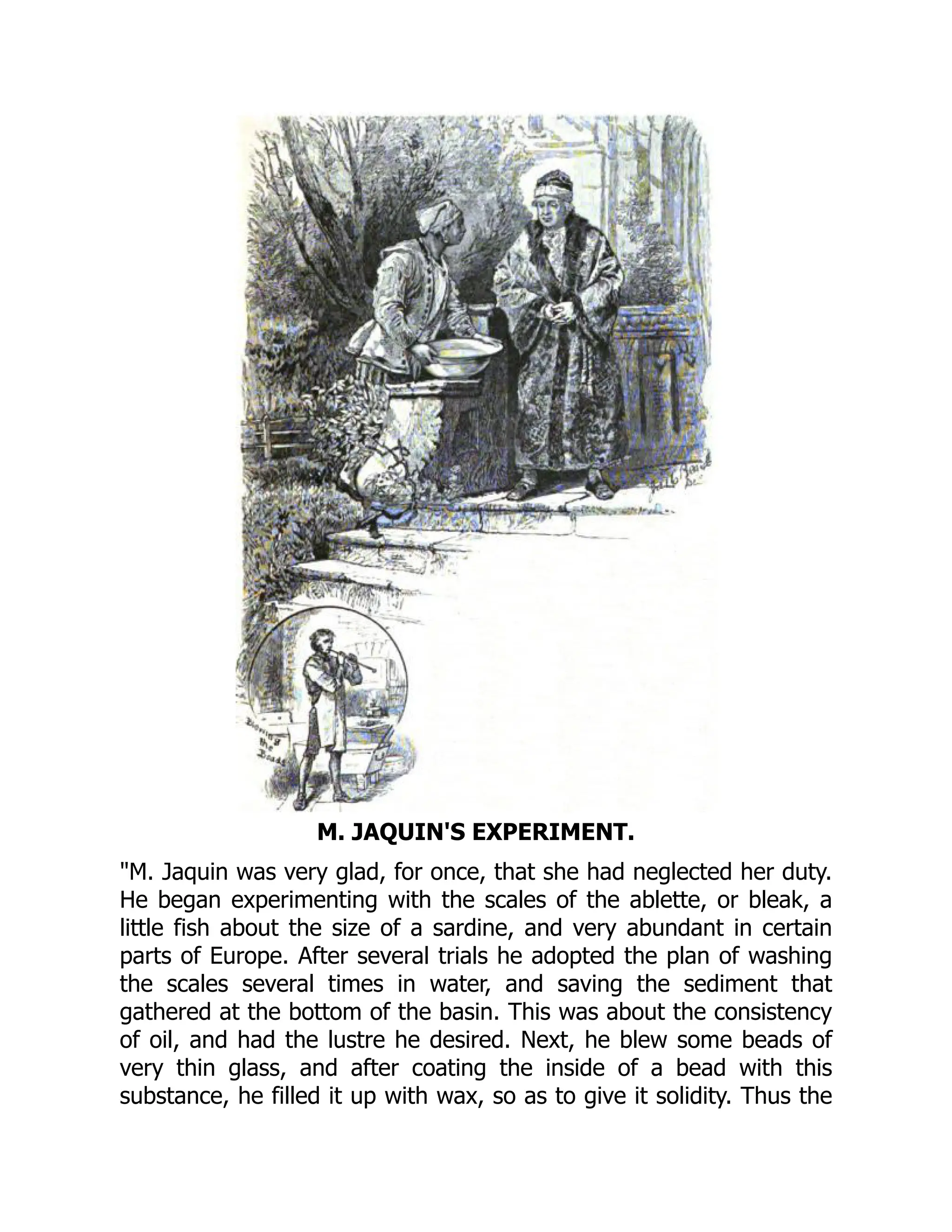 M. JAQUIN'S EXPERIMENT.
"M. Jaquin was very glad, for once, that she had neglected her duty.
He began experimenting with the scales of the ablette, or bleak, a
little fish about the size of a sardine, and very abundant in certain
parts of Europe. After several trials he adopted the plan of washing
the scales several times in water, and saving the sediment that
gathered at the bottom of the basin. This was about the consistency
of oil, and had the lustre he desired. Next, he blew some beads of
very thin glass, and after coating the inside of a bead with this
substance, he filled it up with wax, so as to give it solidity. Thus the
 