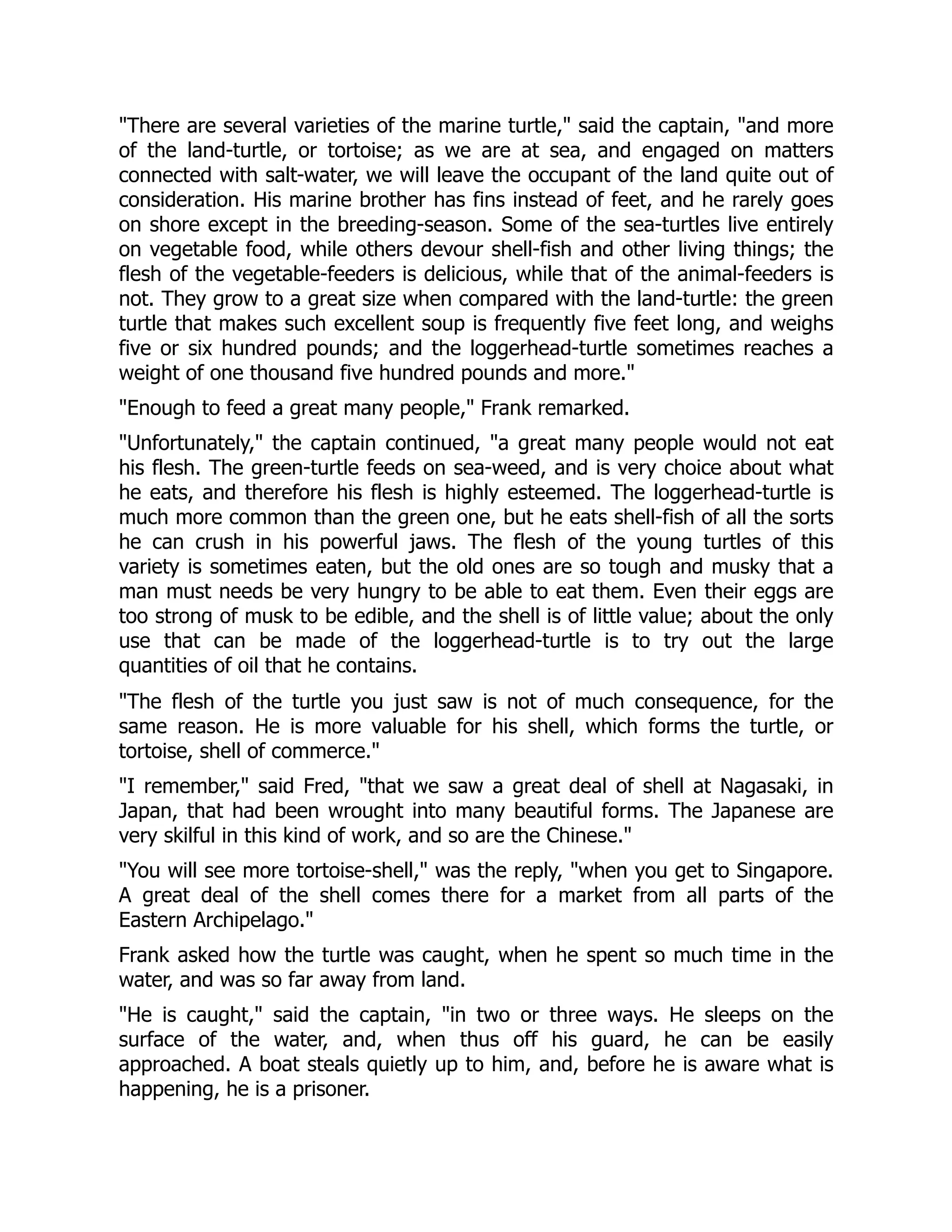 "There are several varieties of the marine turtle," said the captain, "and more
of the land-turtle, or tortoise; as we are at sea, and engaged on matters
connected with salt-water, we will leave the occupant of the land quite out of
consideration. His marine brother has fins instead of feet, and he rarely goes
on shore except in the breeding-season. Some of the sea-turtles live entirely
on vegetable food, while others devour shell-fish and other living things; the
flesh of the vegetable-feeders is delicious, while that of the animal-feeders is
not. They grow to a great size when compared with the land-turtle: the green
turtle that makes such excellent soup is frequently five feet long, and weighs
five or six hundred pounds; and the loggerhead-turtle sometimes reaches a
weight of one thousand five hundred pounds and more."
"Enough to feed a great many people," Frank remarked.
"Unfortunately," the captain continued, "a great many people would not eat
his flesh. The green-turtle feeds on sea-weed, and is very choice about what
he eats, and therefore his flesh is highly esteemed. The loggerhead-turtle is
much more common than the green one, but he eats shell-fish of all the sorts
he can crush in his powerful jaws. The flesh of the young turtles of this
variety is sometimes eaten, but the old ones are so tough and musky that a
man must needs be very hungry to be able to eat them. Even their eggs are
too strong of musk to be edible, and the shell is of little value; about the only
use that can be made of the loggerhead-turtle is to try out the large
quantities of oil that he contains.
"The flesh of the turtle you just saw is not of much consequence, for the
same reason. He is more valuable for his shell, which forms the turtle, or
tortoise, shell of commerce."
"I remember," said Fred, "that we saw a great deal of shell at Nagasaki, in
Japan, that had been wrought into many beautiful forms. The Japanese are
very skilful in this kind of work, and so are the Chinese."
"You will see more tortoise-shell," was the reply, "when you get to Singapore.
A great deal of the shell comes there for a market from all parts of the
Eastern Archipelago."
Frank asked how the turtle was caught, when he spent so much time in the
water, and was so far away from land.
"He is caught," said the captain, "in two or three ways. He sleeps on the
surface of the water, and, when thus off his guard, he can be easily
approached. A boat steals quietly up to him, and, before he is aware what is
happening, he is a prisoner.
 