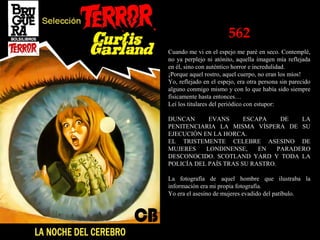 562
Cuando me vi en el espejo me paré en seco. Contemplé,
no ya perplejo ni atónito, aquella imagen mía reflejada
en él, sino con auténtico horror e incredulidad.
¡Porque aquel rostro, aquel cuerpo, no eran los míos!
Yo, reflejado en el espejo, era otra persona sin parecido
alguno conmigo mismo y con lo que había sido siempre
físicamente hasta entonces…
Leí los titulares del periódico con estupor:
DUNCAN EVANS ESCAPA DE LA
PENITENCIARIA LA MISMA VÍSPERA DE SU
EJECUCIÓN EN LA HORCA.
EL TRISTEMENTE CELEBRE ASESINO DE
MUJERES LONDINENSE, EN PARADERO
DESCONOCIDO. SCOTLAND YARD Y TODA LA
POLICÍA DEL PAÍS TRAS SU RASTRO.
La fotografía de aquel hombre que ilustraba la
información era mi propia fotografía.
Yo era el asesino de mujeres evadido del patíbulo.
 