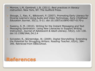 Recommended Practices with Skilled ReadersOnline discussions- This allows for students to have discussions while practicing their writing fluency. Digital Booktalks- Students plan, design, and shoot a video aimed at getting their audience to want to read a book. Digital Storytelling- A series of digital images narrated by means of an audio track. 