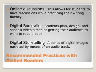Recommended Practices with Emerging and Beginning ReadersDigital Language Experience Approach- provides students with the dictation of storiesDigital Books- Interactive books provide children with a multimedia experience of stories and literature. Educational Television- Research indicated that children who consistently view educational programs perform better on assessments of pre-reading skills than children who watch less frequently. 