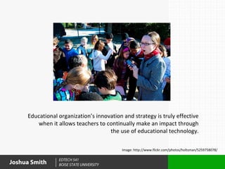 Educational organization’s innovation and strategy is truly effective
         when it allows teachers to continually make an impact through
                                     the use of educational technology.

                                           Image: http://www.flickr.com/photos/holtsman/5259758078/

                 EDTECH 541
Joshua Smith     BOISE STATE UNIVERSITY
 