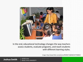 In the end, educational technology changes the way teachers
              assess students, evaluate programs, and reach students
                                         with different learning styles.

                                           Image: http://www.flickr.com/photos/90208175@N00/427780802/

                  EDTECH 541
Joshua Smith      BOISE STATE UNIVERSITY
 