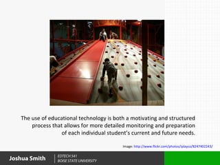 The use of educational technology is both a motivating and structured
       process that allows for more detailed monitoring and preparation
                   of each individual student’s current and future needs.

                                           Image: http://www.flickr.com/photos/iplayco/8247402243/

                 EDTECH 541
Joshua Smith     BOISE STATE UNIVERSITY
 