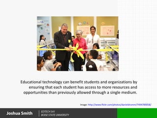Educational technology can benefit students and organizations by
          ensuring that each student has access to more resources and
       opportunities than previously allowed through a single medium.

                                          Image: http://www.flickr.com/photos/danieldromm/7494789058/

                 EDTECH 541
Joshua Smith     BOISE STATE UNIVERSITY
 