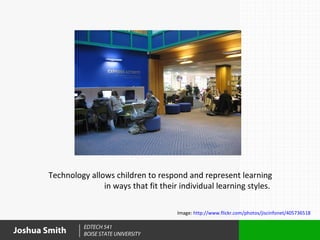 Technology allows children to respond and represent learning
                      in ways that fit their individual learning styles.

                                            Image: http://www.flickr.com/photos/jiscinfonet/405736518

                 EDTECH 541
Joshua Smith     BOISE STATE UNIVERSITY
 