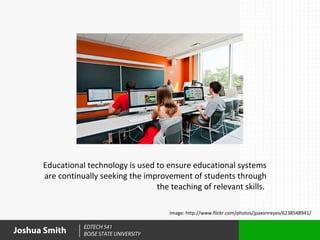 Educational technology is used to ensure educational systems
      are continually seeking the improvement of students through
                                     the teaching of relevant skills.

                                          Image: http://www.flickr.com/photos/jpaxonreyes/6238548941/

                 EDTECH 541
Joshua Smith     BOISE STATE UNIVERSITY
 