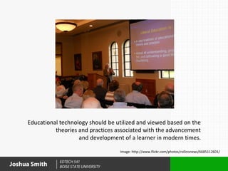 Educational technology should be utilized and viewed based on the
               theories and practices associated with the advancement
                        and development of a learner in modern times.

                                          Image: http://www.flickr.com/photos/rollinsnews/6685112601/

                 EDTECH 541
Joshua Smith     BOISE STATE UNIVERSITY
 