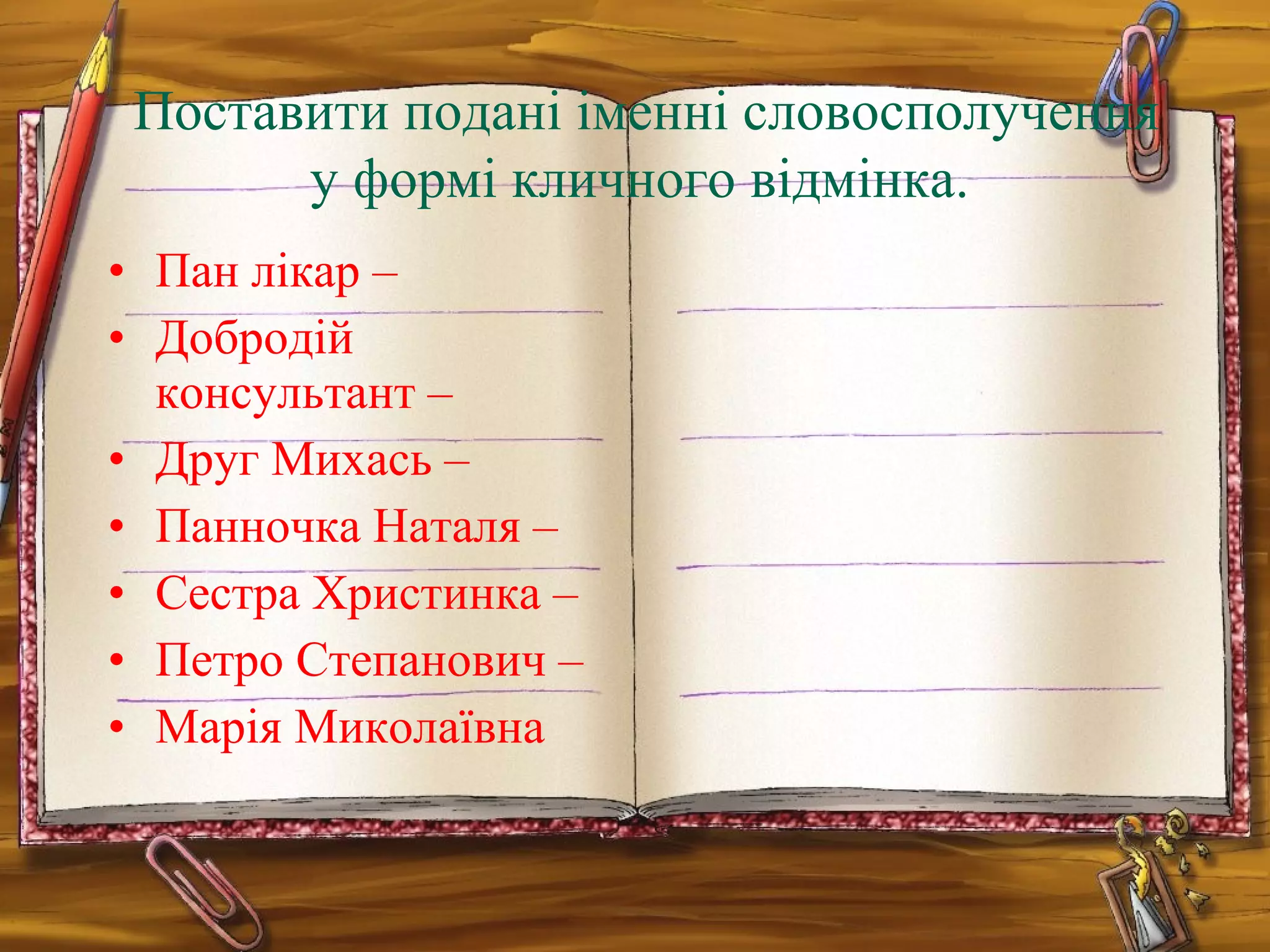 • Пан лікар –
• Добродій
консультант –
• Друг Михась –
• Панночка Наталя –
• Сестра Христинка –
• Петро Степанович –
• Марія Миколаївна
Поставити подані іменні словосполучення
у формі кличного відмінка.
 
