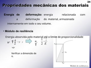 24
Propriedades mecânicas dos materiais
r y y
2
u 
1


Energia de deformação: energia relacionada com
a deformação do material, armazenada
internamente em todo o seu volume.
• Módulo de resiliência
Energia absorvida pelo material até o limite de proporcionalidade
r
2
y
2 E
1 
u

Verificar a dimensão de
ur
 