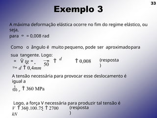 33
Exemplo 3
V  360.100.75  2700
kN
(resposta
)
50
  tg   
d
 0,008
 d  0,4mm
(resposta
)
A máxima deformação elástica ocorre no fim do regime elástico, ou
seja,
para  = 0,008 rad
Como o ângulo é muito pequeno, pode ser aproximadopara
sua tangente. Logo:
A tensão necessária para provocar esse deslocamento é
igual a
 p  360 MPa
Logo, a força V necessária para produzir tal tensão é
 