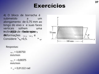 37
Exercícios
4) O bloco de borracha é
submetido a um
alongamento de 0,75 mm ao
longo do eixo x e suas faces
verticais sofrem uma
inclinação de modo que 
deformações x, y e
= 89,3o. Determine
as
xy.
Considere b=0,5.
Respostas:
x = 0,00750
mm/mm
y = 0,00375
−
mm/mm
xy = 0,01222 rad
 