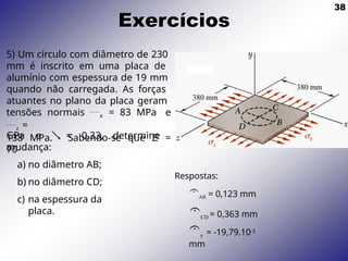 38
Exercícios
5) Um círculo com diâmetro de 230
mm é inscrito em uma placa de
alumínio com espessura de 19 mm
quando não carregada. As forças
atuantes no plano da placa geram
tensões normais x = 83 MPa e
z =
138 MPa. Sabendo-se que E =
70
GPa e  = 0,33, determine
a
mudança:
a) no diâmetro AB;
b) no diâmetro CD;
c) na espessura da
placa.
Respostas:
AB = 0,123 mm
CD = 0,363 mm
y = -19,79.10-3
mm
 