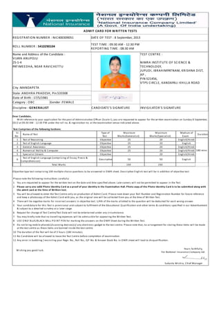 ADMIT CARD FOR W RITTEN TESTS
REGISTRATION NUMBER : NIC400309051

DATE OF TEST : 8 September, 2013

ROLL NUMBER : 5410290104

TEST TIME : 09:30 AM - 12:30 PM
REPORTING TIME : 08:30 AM

Name and Address of the Candidate :
VIJAYA ANUPOJU
25-1-4
PATIMEEDHA, NEAR RAVICHETTU

City :MANDAPETA
State :ANDHRA PRADESH, Pin:533308
Date of Birth : 17/5/1981
Category : OBC
Gender :FEMALE
Discipline : GENERALIST

TEST CENTRE :
NIMRA INSTITUTE OF SCIENCE &
TECHNOLOGY,
JUPUDI, IBRAHIMPATNAM, KRISHNA DIST,
AP ,
PIN:521456,
VTPS CIRCLE, KANDAPALI KHILLA ROAD

CANDIDATE'S SIGNATURE

INVIGILATOR'S SIGNATURE

Dear Candidate,
W ith reference to your applica on for the post of Administra ve O ﬃcer (Scale-I ), you are requested to appear for the wri en examina on on Sunday 8 September,
2013 at 09:30 AM - 12:30 P M under the roll no. & registra on no. at the examina on venue indicated above.
Test Comprises of the following Sec ons:
Sl. Name of Test
No
1 Test of Reasoning
2 Test of English Language
3 General Awareness
4 Numerical Ability & Computer
5 Specialist Stream
6 Test of English Language (comprising of Essay, Precis &
Comprehension)
Total Marks

Type of
Test
O bjec ve
O bjec ve
O bjec ve
O bjec ve
O bjec ve

Maximum
Marks(Generalist)
25
25
25
25
-

Maximum
Marks(Specialist)
20
20
20
20
20

Descrip ve

50

50

150

Medium of Dura on
Exam
English/Hindi
English
English/Hindi
English/Hindi 180 mins
English/Hindi

150

English

O bjec ve type test comprising 100 mul ple choice ques ons to be answered in O M R sheet. Descrip ve English test will be in addi on of objec ve test.
Please note the following instruc ons carefully:
1 You are requested to appear for the wri en test on the date and me speciﬁed above. Late-comers will not be permi ed to appear in the Test
2 Please carry one valid Photo Iden ty Card as a proof of your iden ty in the Examina on Hall. Photo copy of the Photo Iden ty Card is to be submi ed along with
the admit card at the me of Wri en test.
3 You will be allowed to enter the Test Centre only on produc on of Admit Card. Please note down your Roll Number and Registra on Number for future reference
and keep a photocopy of the Admit Card with you, as the original one will be collected from you at the me of Wri en Test.
4 There will be nega ve marks for incorrect answers in objec ve test. 1/4th of the marks allo ed to the ques on will be deducted for each wrong answer.
5 Your candidature for this Test is provisional and subject to fulﬁlment of the Educa onal Q ualiﬁca on and other terms & condi ons speciﬁed in our Adver sement
& subject to a detailed scru ny at a later stage.
6 Request for change of Test Centre/Test Date will not be entertained under any circumstance.
7 You may kindly note that no travelling expenses will be admissible for appearing the Wri en Test.
8 USE O NLY BLUE/BLACK BALL P O I NT P EN for marking the answers on the O M R Sheet during the Wri en Test.
9 Do not bring mobile phone(s)/scanning devices(s)/ any electronic gadget to the test centre. Please note that, no arrangement for storing these items will be made
at the test centre as these items are banned inside the test centre.
10 The dura on of the Test will be of 3 hours (180 minutes).
11 No Candidate will be allowed to leave the Test Centre before comple on of examina on.
12 Any error in bubbling / encircling your Regn. No., Roll No., Q P No. & Answer Book No. in O M R sheet will lead to disqualiﬁca on.
W ishing you good luck.

Yours faithfully,
For Na onal I nsurance Company Ltd.

Sukanta Mishra, Chief Manager

 
