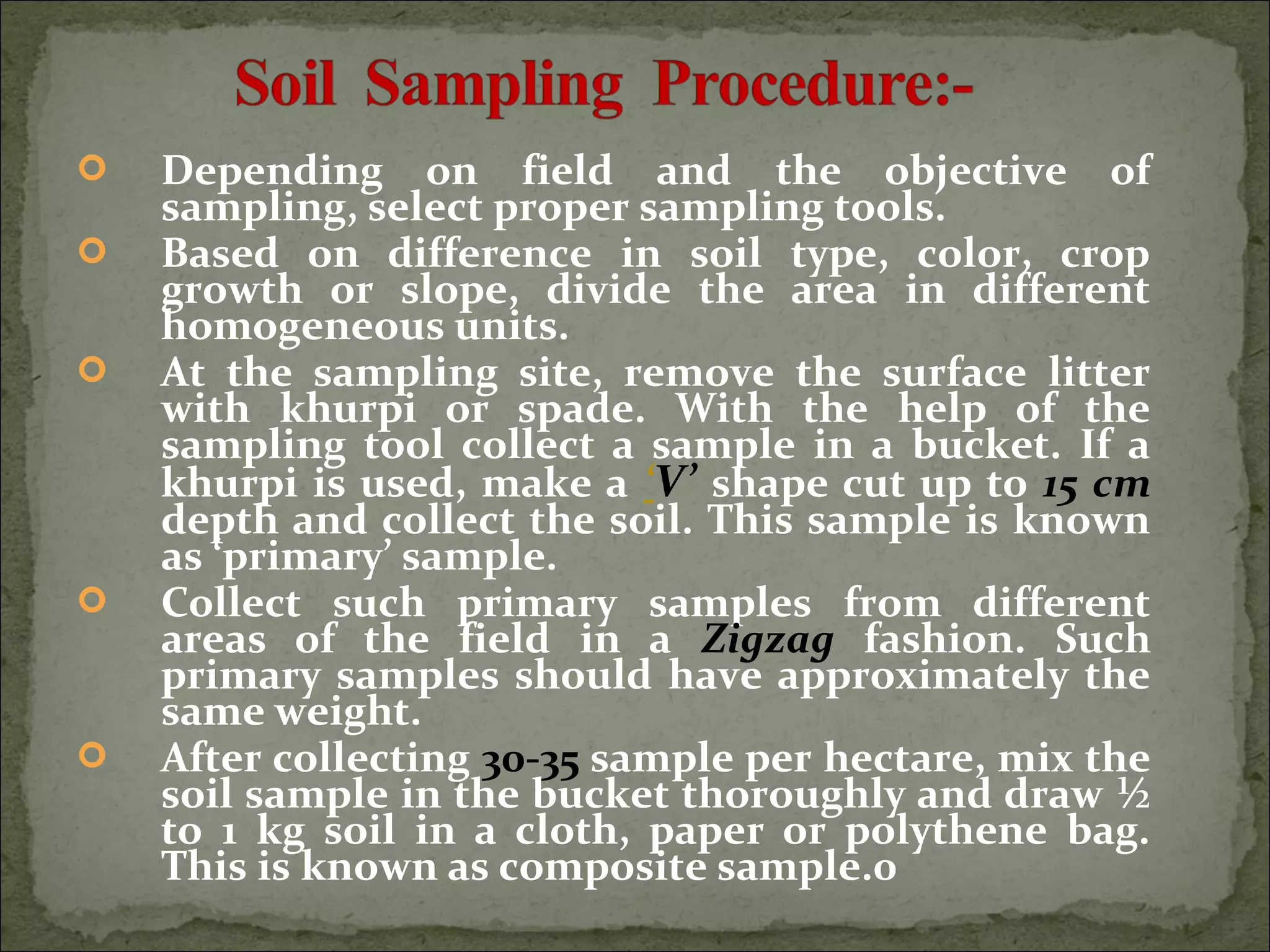  Depending on field and the objective of
sampling, select proper sampling tools.
 Based on difference in soil type, color, crop
growth or slope, divide the area in different
homogeneous units.
 At the sampling site, remove the surface litter
with khurpi or spade. With the help of the
sampling tool collect a sample in a bucket. If a
khurpi is used, make a ‘V’ shape cut up to 15 cm
depth and collect the soil. This sample is known
as ‘primary’ sample.
 Collect such primary samples from different
areas of the field in a Zigzag fashion. Such
primary samples should have approximately the
same weight.
 After collecting 30-35 sample per hectare, mix the
soil sample in the bucket thoroughly and draw ½
to 1 kg soil in a cloth, paper or polythene bag.
This is known as composite sample.0
 