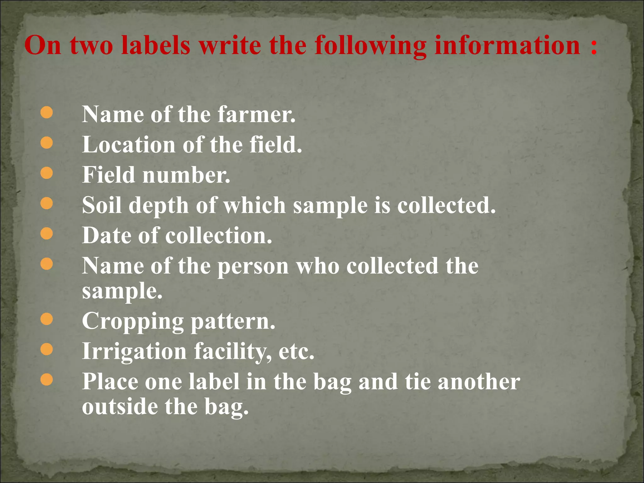  Name of the farmer.
 Location of the field.
 Field number.
 Soil depth of which sample is collected.
 Date of collection.
 Name of the person who collected the
sample.
 Cropping pattern.
 Irrigation facility, etc.
 Place one label in the bag and tie another
outside the bag.
On two labels write the following information :
 