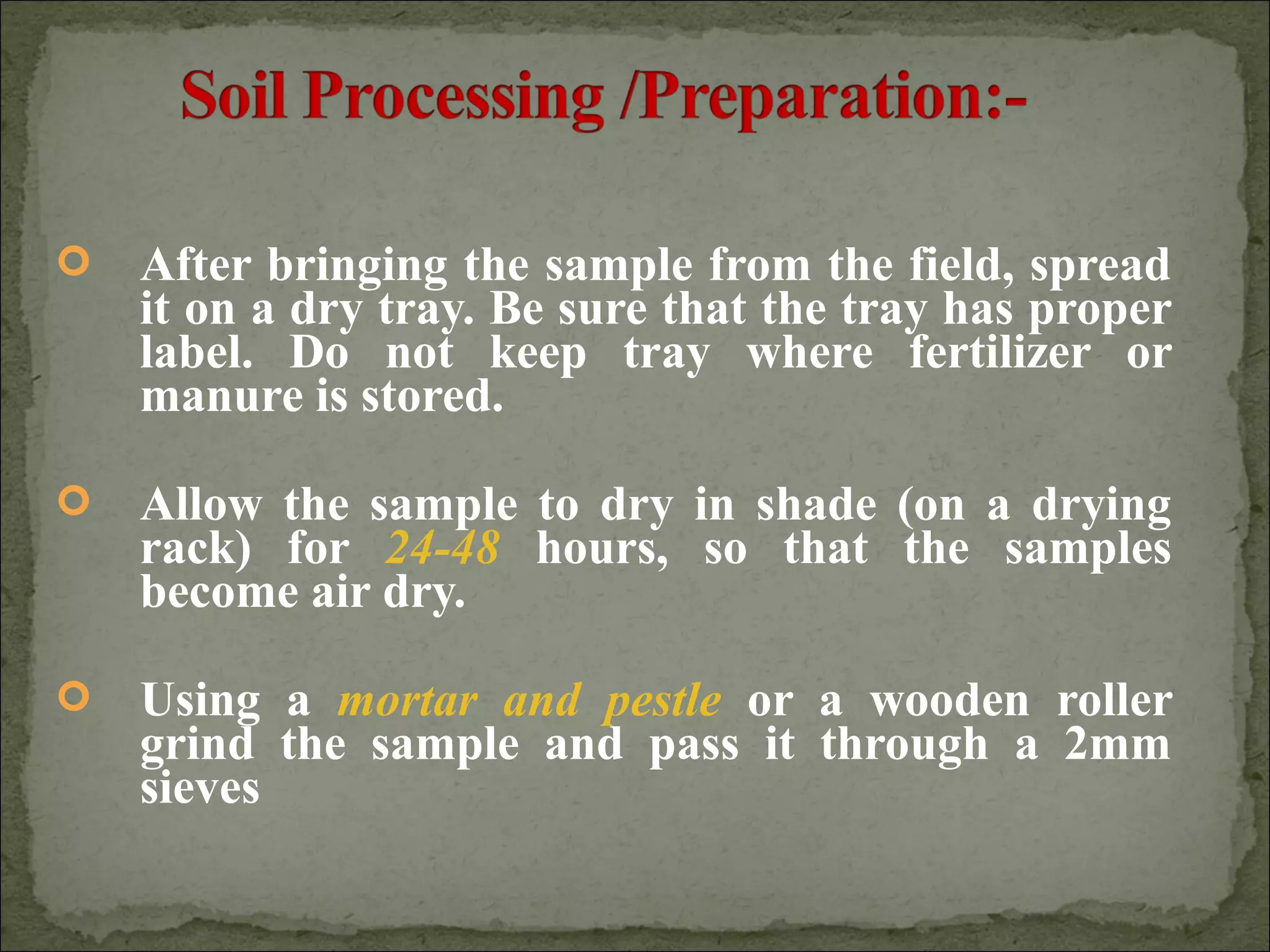  After bringing the sample from the field, spread
it on a dry tray. Be sure that the tray has proper
label. Do not keep tray where fertilizer or
manure is stored.
 Allow the sample to dry in shade (on a drying
rack) for 24-48 hours, so that the samples
become air dry.
 Using a mortar and pestle or a wooden roller
grind the sample and pass it through a 2mm
sieves
 