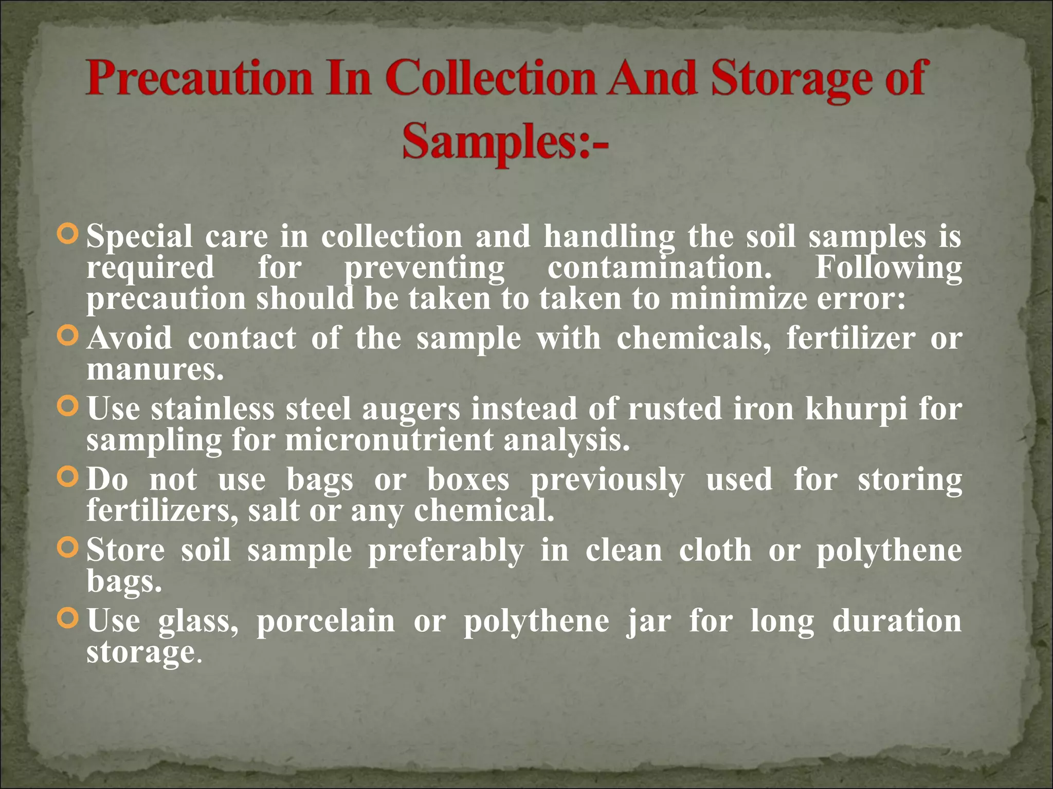  Special care in collection and handling the soil samples is
required for preventing contamination. Following
precaution should be taken to taken to minimize error:
 Avoid contact of the sample with chemicals, fertilizer or
manures.
 Use stainless steel augers instead of rusted iron khurpi for
sampling for micronutrient analysis.
 Do not use bags or boxes previously used for storing
fertilizers, salt or any chemical.
 Store soil sample preferably in clean cloth or polythene
bags.
 Use glass, porcelain or polythene jar for long duration
storage.
 