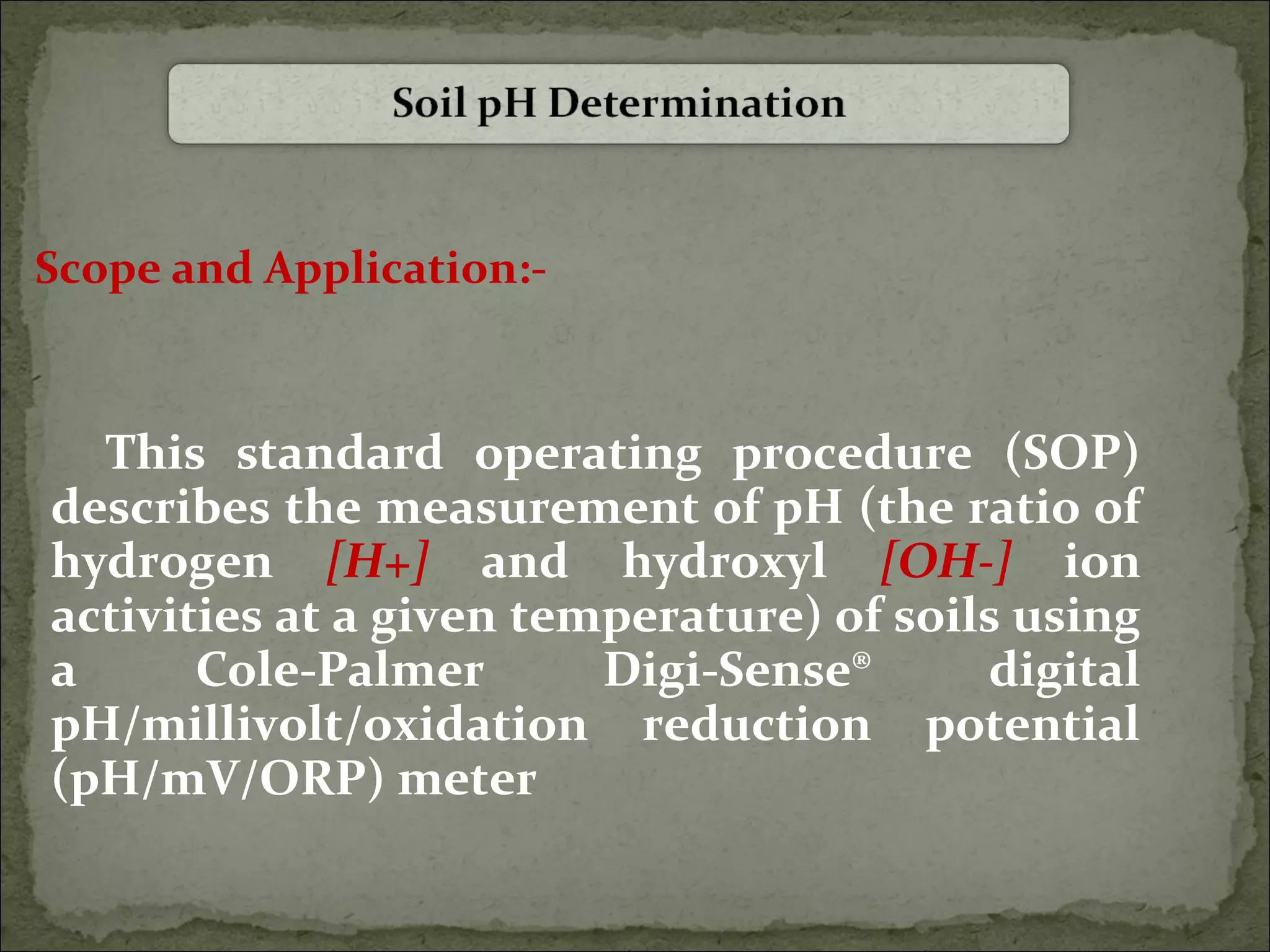 Scope and Application:-
This standard operating procedure (SOP)
describes the measurement of pH (the ratio of
hydrogen [H+] and hydroxyl [OH-] ion
activities at a given temperature) of soils using
a Cole-Palmer Digi-Sense® digital
pH/millivolt/oxidation reduction potential
(pH/mV/ORP) meter
 