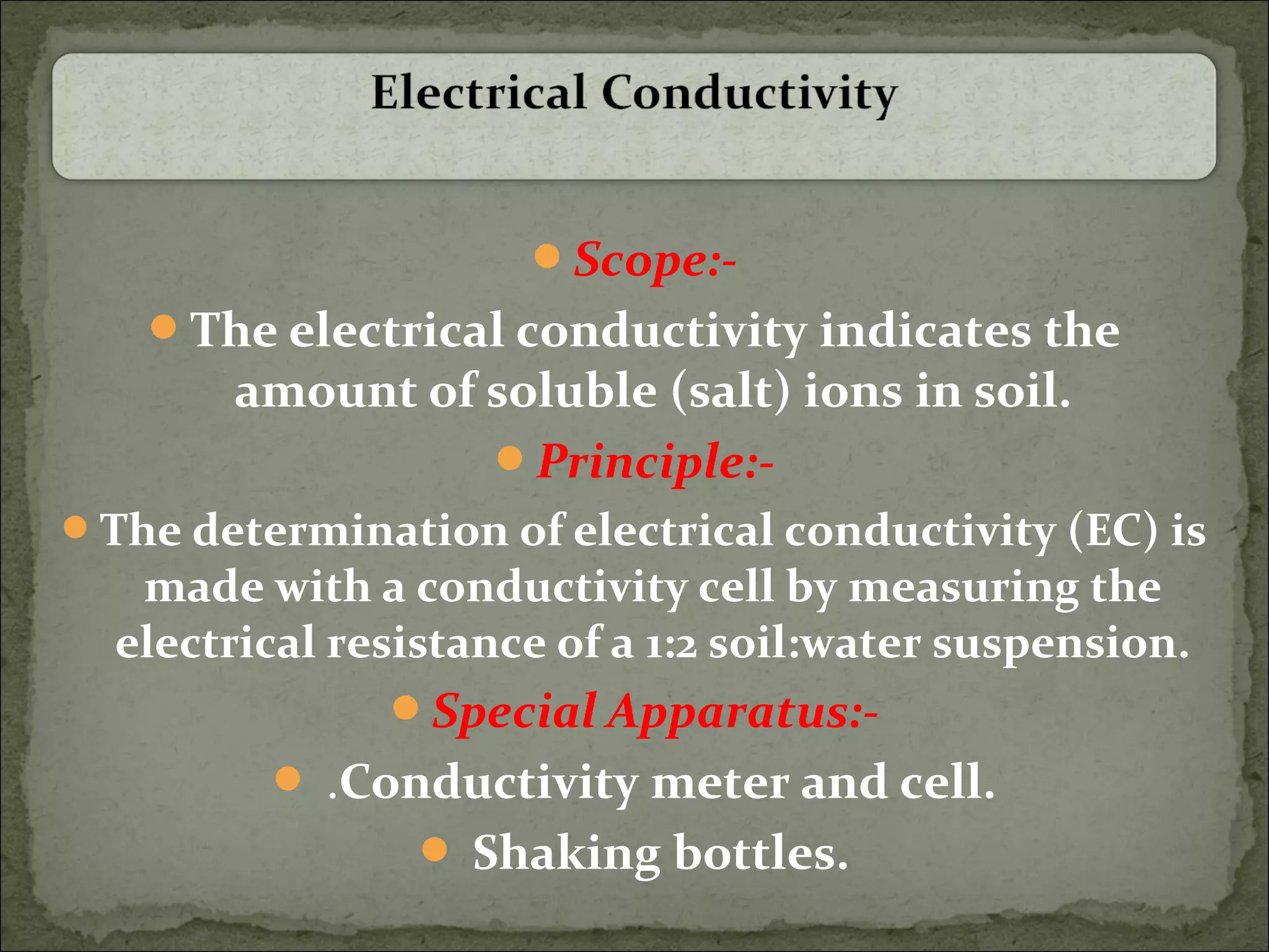 Scope:-
The electrical conductivity indicates the
amount of soluble (salt) ions in soil.
Principle:-
The determination of electrical conductivity (EC) is
made with a conductivity cell by measuring the
electrical resistance of a 1:2 soil:water suspension.
Special Apparatus:-
 .Conductivity meter and cell.
 Shaking bottles.
 