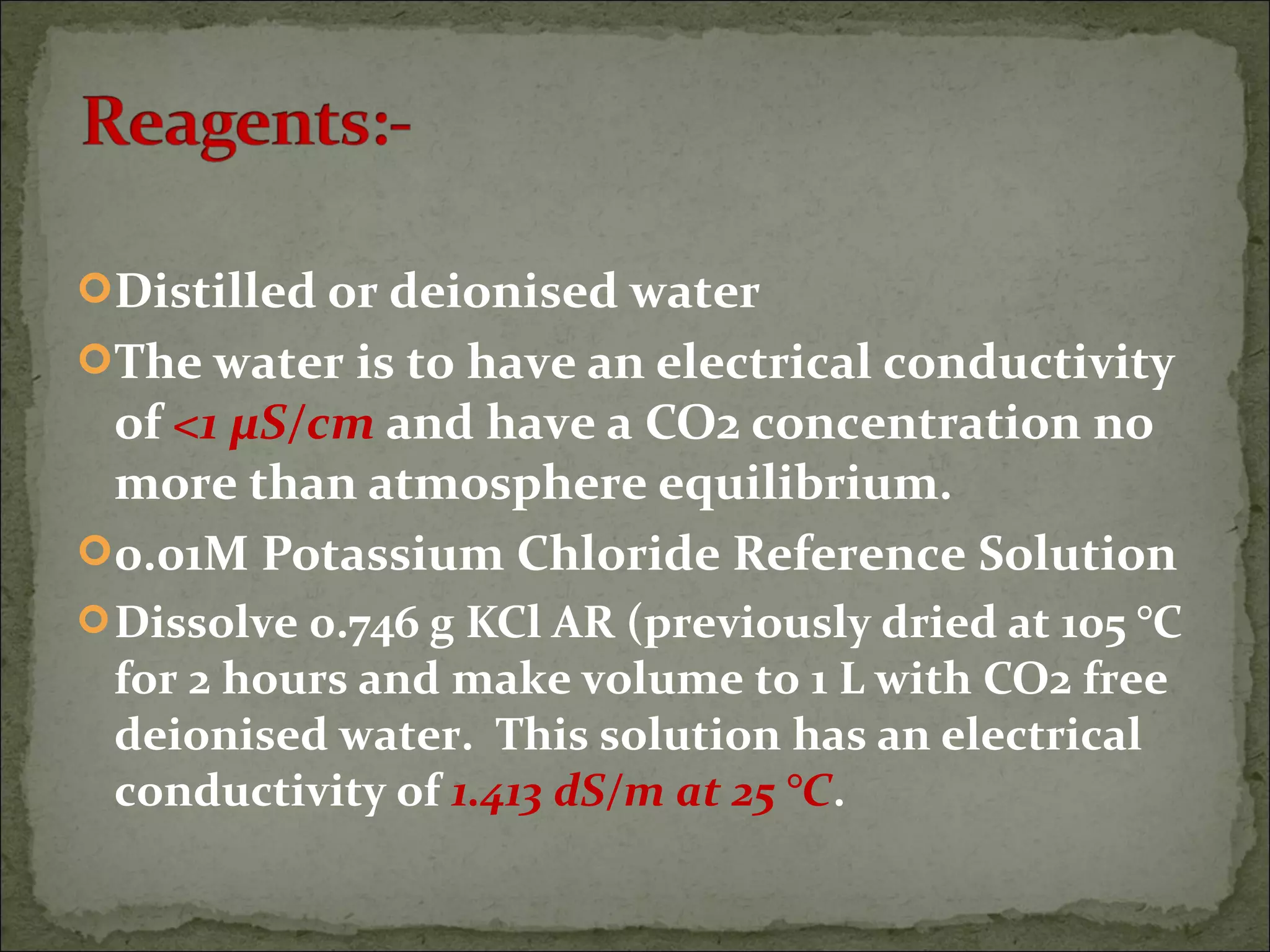 Distilled or deionised water
The water is to have an electrical conductivity
of <1 µS/cm and have a CO2 concentration no
more than atmosphere equilibrium.
0.01M Potassium Chloride Reference Solution
Dissolve 0.746 g KCl AR (previously dried at 105 °C
for 2 hours and make volume to 1 L with CO2 free
deionised water. This solution has an electrical
conductivity of 1.413 dS/m at 25 °C.
 