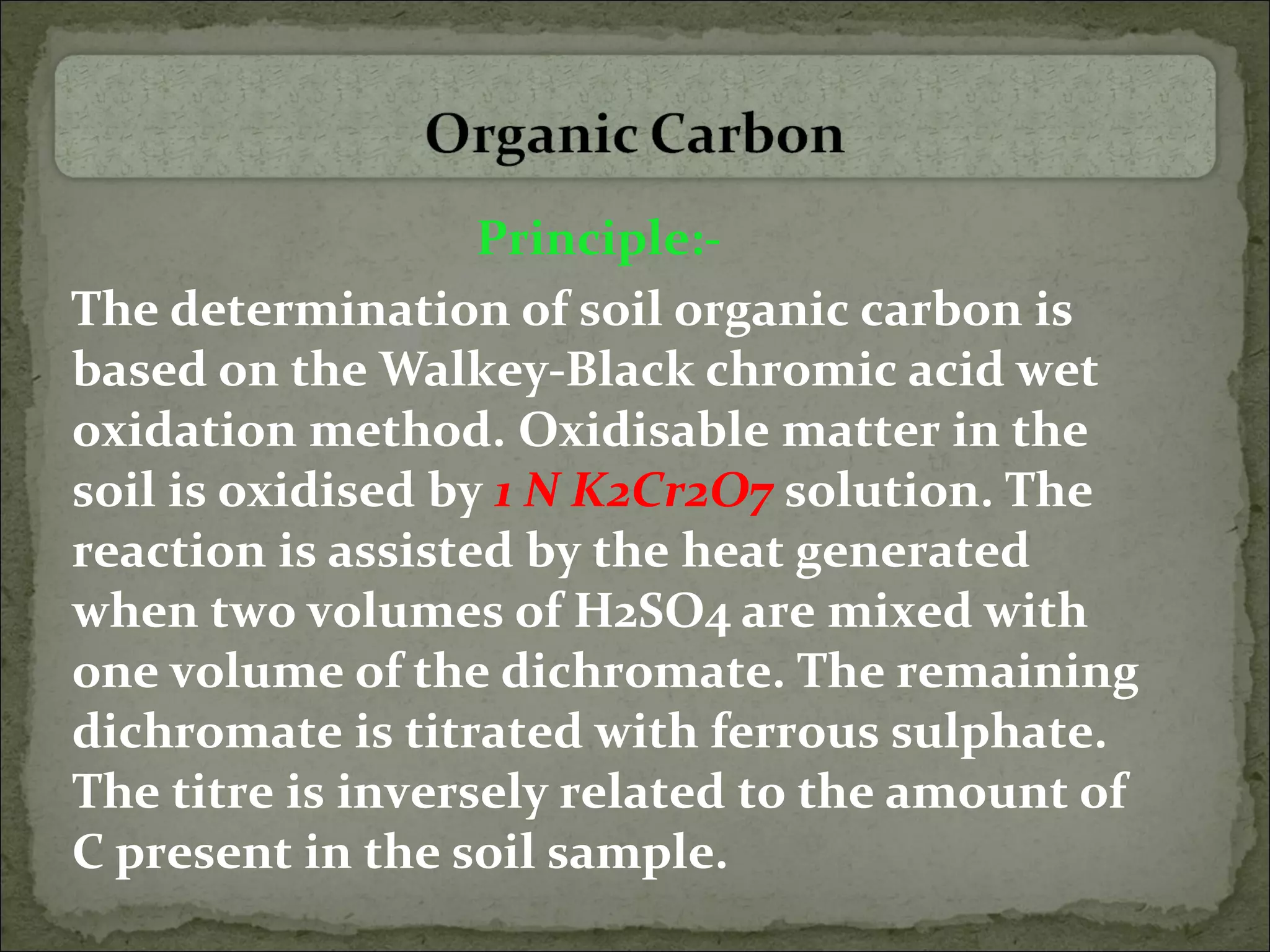 Principle:-
The determination of soil organic carbon is
based on the Walkey-Black chromic acid wet
oxidation method. Oxidisable matter in the
soil is oxidised by 1 N K2Cr2O7 solution. The
reaction is assisted by the heat generated
when two volumes of H2SO4 are mixed with
one volume of the dichromate. The remaining
dichromate is titrated with ferrous sulphate.
The titre is inversely related to the amount of
C present in the soil sample.
 