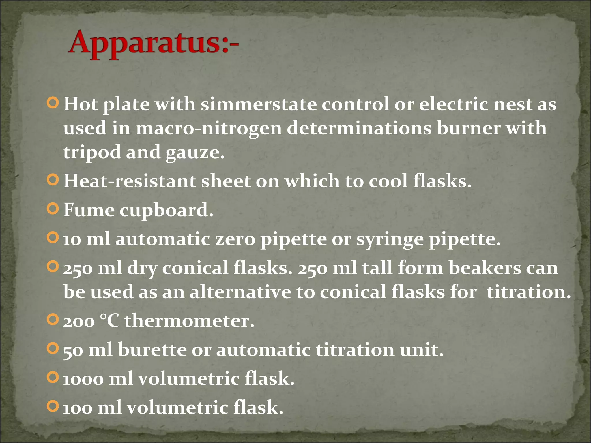  Hot plate with simmerstate control or electric nest as
used in macro-nitrogen determinations burner with
tripod and gauze.
 Heat-resistant sheet on which to cool flasks.
 Fume cupboard.
 10 ml automatic zero pipette or syringe pipette.
 250 ml dry conical flasks. 250 ml tall form beakers can
be used as an alternative to conical flasks for titration.
 200 °C thermometer.
 50 ml burette or automatic titration unit.
 1000 ml volumetric flask.
 100 ml volumetric flask.
 