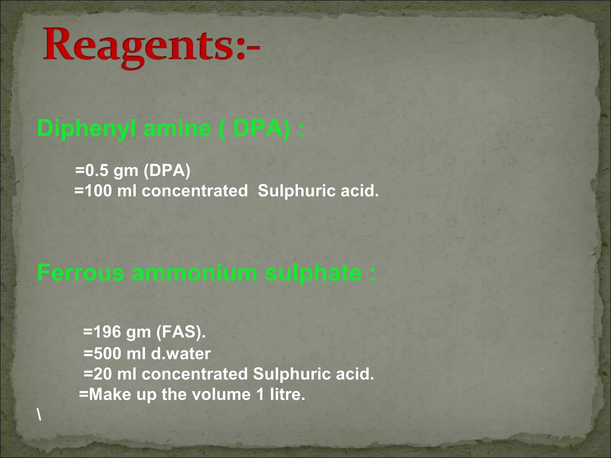Diphenyl amine ( DPA) :
=0.5 gm (DPA)
=100 ml concentrated Sulphuric acid.
Ferrous ammonium sulphate :
=196 gm (FAS).
=500 ml d.water
=20 ml concentrated Sulphuric acid.
=Make up the volume 1 litre.

 