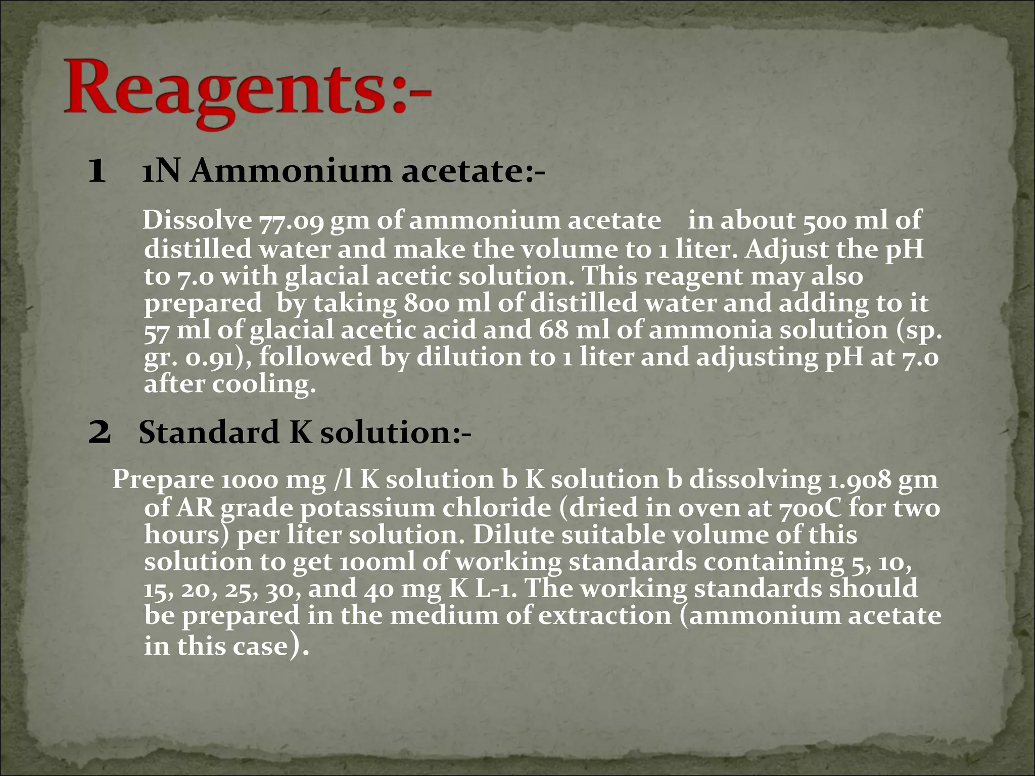 1 1N Ammonium acetate:-
Dissolve 77.09 gm of ammonium acetate in about 500 ml of
distilled water and make the volume to 1 liter. Adjust the pH
to 7.0 with glacial acetic solution. This reagent may also
prepared by taking 800 ml of distilled water and adding to it
57 ml of glacial acetic acid and 68 ml of ammonia solution (sp.
gr. 0.91), followed by dilution to 1 liter and adjusting pH at 7.0
after cooling.
2 Standard K solution:-
Prepare 1000 mg /l K solution b K solution b dissolving 1.908 gm
of AR grade potassium chloride (dried in oven at 700C for two
hours) per liter solution. Dilute suitable volume of this
solution to get 100ml of working standards containing 5, 10,
15, 20, 25, 30, and 40 mg K L-1. The working standards should
be prepared in the medium of extraction (ammonium acetate
in this case).
 