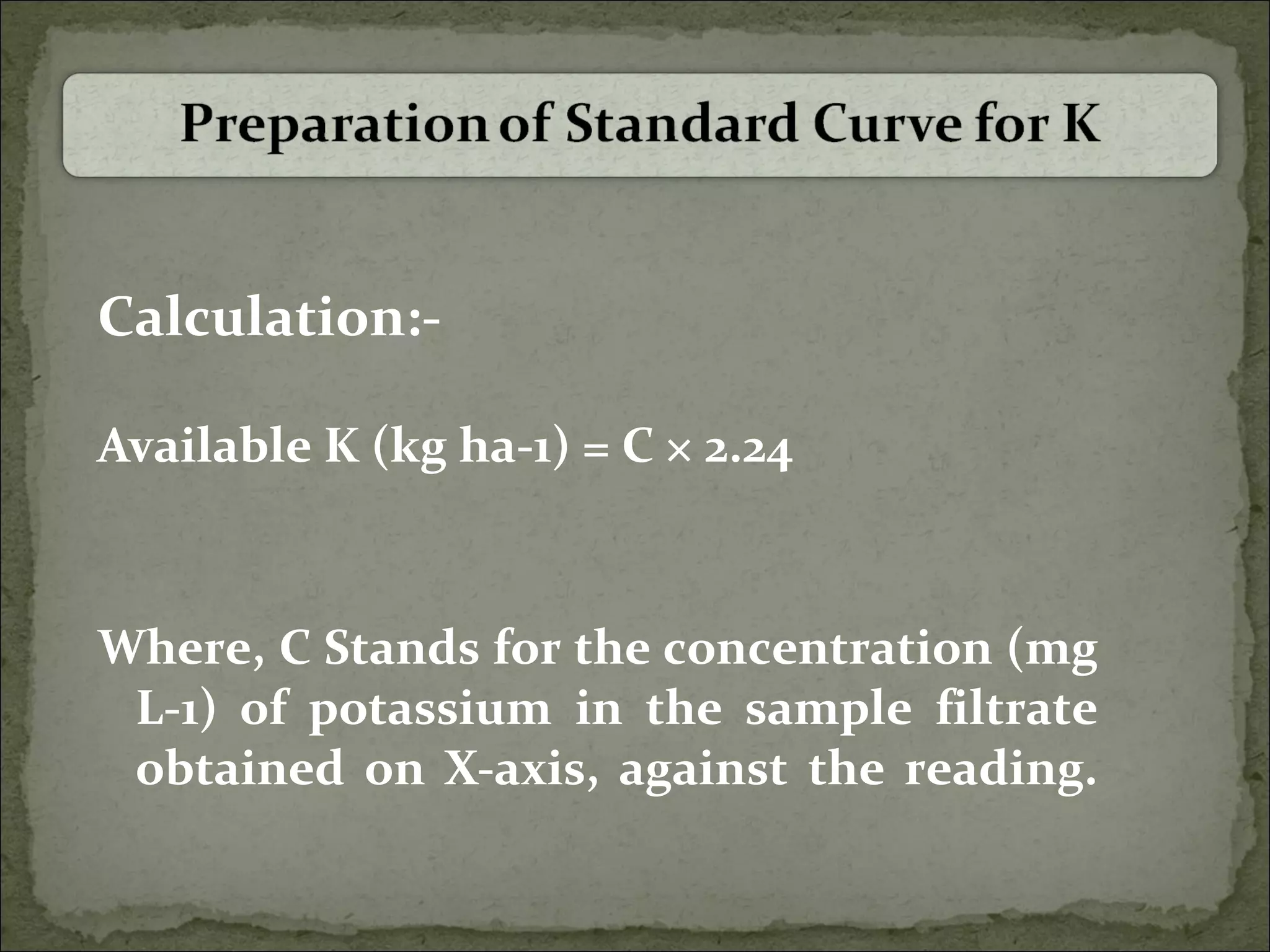 Calculation:-
Available K (kg ha-1) = C × 2.24
Where, C Stands for the concentration (mg
L-1) of potassium in the sample filtrate
obtained on X-axis, against the reading.
 